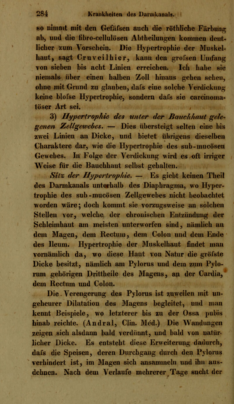 so nimmt mit den Gefäfsen auch die röthliche Färbung ab, und die tibro-cellulösen Abtheilungen kommen deut- licher zum Vorschein. Die Hypertrophie der Muskel- haut, sagt Cruveilhier, kann den grofsen Umfang von sieben bis acht Linien erreichen. Ich habe sie niemals- über einen halben Zoll hinaus gehen sehen, ohne mit Grund zu glauben, dafs eine solche Verdickung keine blofse Hypertrophie, sondern dafs sie Carcinoma- töser Art sei. , 3) Hypertrophie des unter der Bauchhaut gele- genen Zellgewebes. — Dies übersteigt selten eine bis zwei Linien an Dicke, und bietet übrigens dieselben Charaktere dar, wie die Hypertrophie des sub-mueösen Gewebes. In Folge der Verdickung wird es oft irriger Weise für die Bauchhaut selbst gehalten. Sitz der Hypertrophie. — Es giebt keinen Theil des Darmkanals unterhalb des Diaphragma, wo Hyper- trophie des sub-mueösen Zellgewebes nicht beobachtet worden wäre; doch kommt sie vorzugsweise an solchen Stellen vor, welche der chronischen Entzündung der Schleimhaut am meisten unterworfen sind, nämlich an dem Magen, dem Rectum, dem Colon und dem Ende des lleum. Hypertrophie der Muskelhaut findet man vornämlich da, wo diese Haut von Natur die gröfste Dicke besitzt, nämlich am Pylorus und dem zum Pylo- rum gehörigen Drittheile des Magens, an der Cardia, dem Rectum und Colon. Die Verengerung des Pylorus ist zuweilen mit un- geheurer Dilatation des Magens begleitet, und man kennt Beispiele, wo letzterer bis zu der Ossa pubis hinab reichte. (Andral, Clin. Med.) Die Wandungen zeigen sich alsdann bald verdünnt, und bald von natür- licher Dicke. Es entsteht diese Erweiterung dadurch, dafs die Speisen, deren Durchgang durch den Pylorus verhindert ist, im Magen sich ansammeln und ihn aus- dehnen. Nach dem Verlaufe mehrerer Tage sucht der