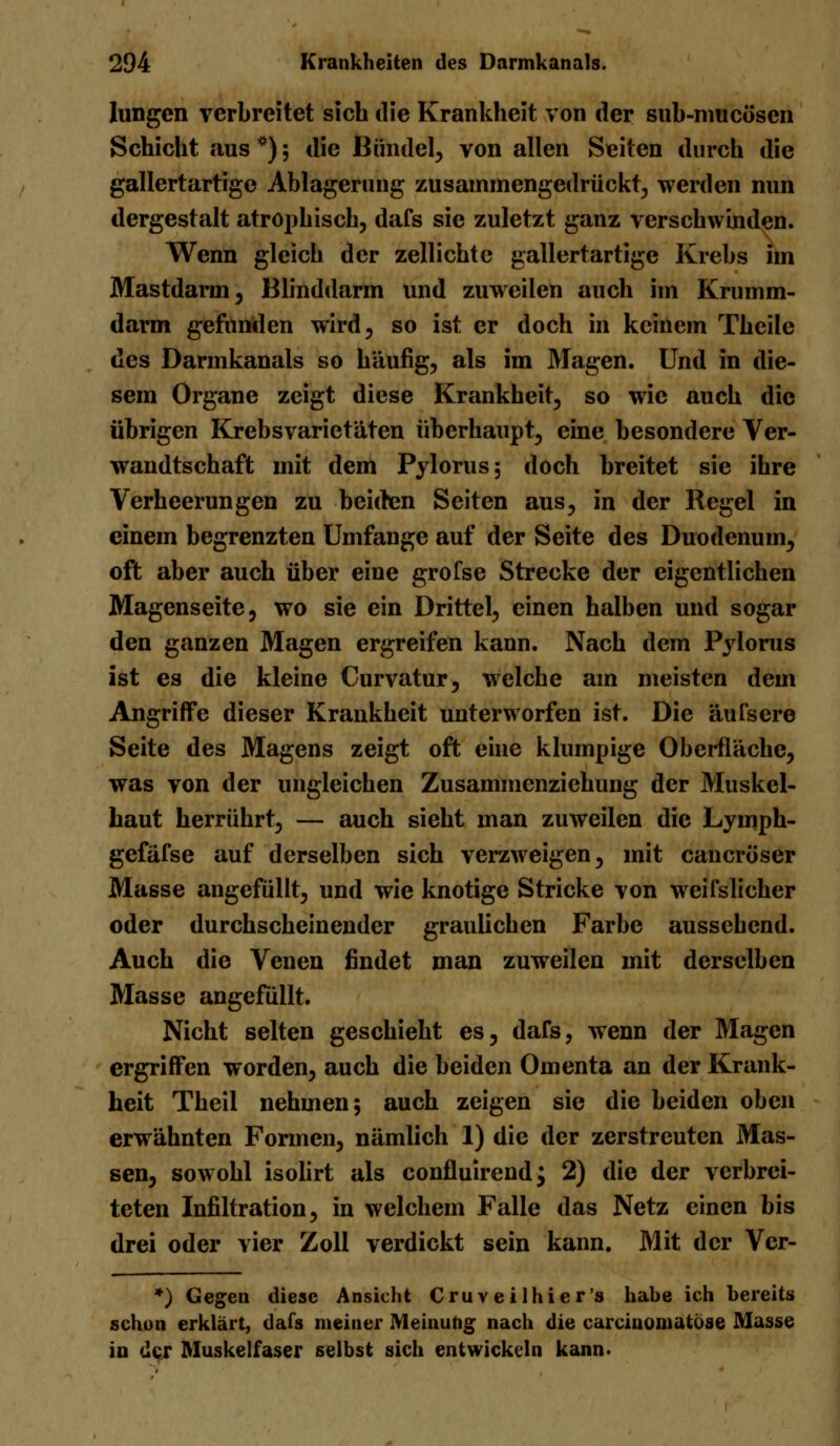 Jungen verbreitet sich die Krankheit von der sub-mucösen Schicht «*ius *); die Bündel, von allen Seiten durch die gallertartige Ablagerung zusammengedrückt, werden nun dergestalt atrophisch, dafs sie zuletzt ganz verschwinden. Wenn gleich der zellichte gallertartige Krebs im Mastdarm, Blinddarm und zuweilen auch im Krumm- darm gefunden wird, so ist er doch in keinem Theilc des Darmkanals so häufig, als im Magen. Und in die- sem Organe zeigt diese Krankheit, so wie auch die übrigen Krebs Varietäten überhaupt, eine besondere Ver- wandtschaft mit dem Pylorus 5 doch breitet sie ihre Verheerungen zu beiden Seiten aus, in der Regel in einem begrenzten Umfange auf der Seite des Duodenum, oft aber auch über eine grofse Strecke der eigentlichen Magenseite, wo sie ein Drittel, einen halben und sogar den ganzen Magen ergreifen kann. Nach dem Pylorus ist es die kleine Curvatur, welche am meisten dem Angriffe dieser Krankheit unterworfen ist. Die äufsere Seite des Magens zeigt oft eine klumpige Oberfläche, was von der ungleichen Zusammenziehung der Muskel- haut herrührt, — auch sieht man zuweilen die Lymph- gefäfse auf derselben sich verzweigen, mit caneröser Masse angefüllt, und wie knotige Stricke von weifslicher oder durchscheinender graulichen Farbe aussehend. Auch die Venen findet man zuweilen mit derselben Masse angefüllt. Nicht selten geschieht es, dafs, wenn der Magen ergriffen worden, auch die beiden Omenta an der Krank- heit Theil nehmen; auch zeigen sie die beiden oben erwähnten Formen, nämlich 1) die der zerstreuten Mas- sen, sowohl isolirt als confluirend; 2) die der verbrei- teten Infiltration, in welchem Falle das Netz einen bis drei oder vier Zoll verdickt sein kann. Mit der Ver- *) Gegen diese Ansicht Cruveilhier's habe ich bereits schon erklärt, dafs meiner Meinung nach die carciuomatöse Masse in der Muskelfaser selbst sich entwickeln kann.