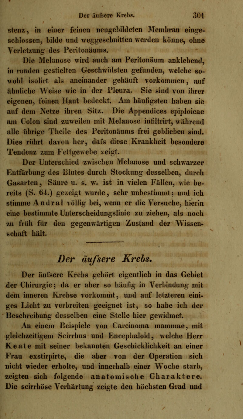 stcnz, in einer feinen neugebildeten Membran einge- schlossen, bilde und weggeschnitten werden könne, ohne Verletzung des Peritonäums. Die Melanose wird auch am Peritonäum anklebend, in runden gestielten Geschwülsten gefunden, welche so- wohl isolirt als aneinander gehäuft vorkommen, auf ähnliche Weise wie in der Pleura. Sie sind von ihrer eigenen, feinen Haut bedeckt. Am häufigsten haben sie auf dem Netze ihren Sitz. Die Appendices epiploicae am Colon sind zuweilen mit Melanose infiltrirt, während alle übrige Theile des Peritonäums frei geblieben sind. Dies rührt davon her, dafs diese Krankheit besondere Tendenz zum Fettgewebe zeigt. Der Unterschied zwischen Melanose und schwarzer Entfärbung des Blutes durch Stockung desselben, durch Gasarten, Säure u. s. w. ist in vielen Fällen, wie be- reits (S. 64.) gezeigt wurde, sehr unbestimmt; und ich stimme Andral völlig bei, wenn er die Versuche, hierin eine bestimmte Unterscheidungslinie zu ziehen, als noch zu früh für den gegenwärtigen Zustand der Wissen- schaft hält. Der äußere Krebs. Der äufsere Krebs gehört eigentlich in das Gebiet der Chirurgie; da er aber so häufig in Verbindung mit dem inneren Krebse vorkommt, und auf letzteren eini- ges Licht zu verbreiten geeignet ist, so habe ich der Beschreibung desselben eine Stelle hier gewidmet. An einem Beispiele von Carcinoma mainmae, mit gleichzeitigem Scirrhus und Encepiialoid, welche Herr Keate mit seiner bekannten Geschicklichkeit an einer Frau exstirpirte, die aber von der Operation sich nicht wieder erholte, und innerhalb einer Woche starb, zeigten sich folgende anatomische Charaktere. Die scirrhöse Verhärtung zeigte den höchsten Grad und