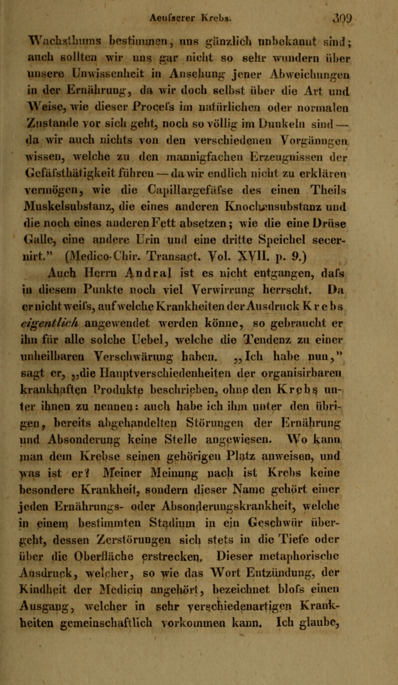 Wachslliums bestimmen, uns gänzlich unbekannt sind; auch sollten wir uns gar nicht so sehr wundern über unsere Unwissenheit in Ansehung jener Abweichungen in der Ernährung, da wir doch selbst über die Art und Weise, wie dieser Procefs im natürlichen oder normalen Zustande vor sich geht, noch so völlig im Dunkeln sind—■ da wir auch nichts von den verschiedenen Vorgänngen wissen, welche zu den mannigfachen Erzeugnissen der Gefäisthätigkeit führen— da wir endlich nicht zu erklären vermögen, wie die Capillargefäfse des einen Theils Muskelsubstanz, die eines anderen Knoclumsubstanz und die noch eines anderen Fett absetzen; wie die eine Drüse Galle, eine andere Urin und eine dritte Speichel secer- nirt. (Medico-Chir. Transapt. Vol. XVII. p. 9.) Auch Herrn Andral ist es nicht entgangen, dafs in diesem Punkte noch viel Verwirrung herrscht. Da er nicht weifs, aufweiche Krankheiten der Ausdruck Krebs eigentlich angewendet werden könne, so gebraucht er ihn fiir alle solche Uebel, welche die Tendenz zu einer unheilbaren Verschwörung haben. 3?Ich habe nun,** sagt er, ?,die Ilauptverschiedenheiten der organisirbaren krankhaften Produkte beschrieben, ohne den Krebs un- ter ihnen zu nennen: auch habe ich ihm unter den übri- gen, bereits abgehandelten Störungen der Ernährung und Absonderung keine Stelle angewiesen. Wo kann man dem Krebse seinen gehörigen Platz anweisen, und was ist eH Meiner Meinung nach ist Krebs keine besondere Krankheit, sondern dieser Name gehört einer jeden Ernährungs- oder Absonderungskrankheit, welche in einem bestimmten Stadium in ein Geschwür über- geht, dessen Zerstörungen sich stets in die Tiefe oder über die Oberfläche erstrecken. Dieser metaphorische Ausdruck, welcher, so wie das Wort Entzündung, der Kindheit der Mcdiciu angehört, bezeichnet blofs einen Ausgang, welcher in sehr verschiedenartigen Krank- heiten gemeinschaftlich vorkommen kann. Ich glaube,