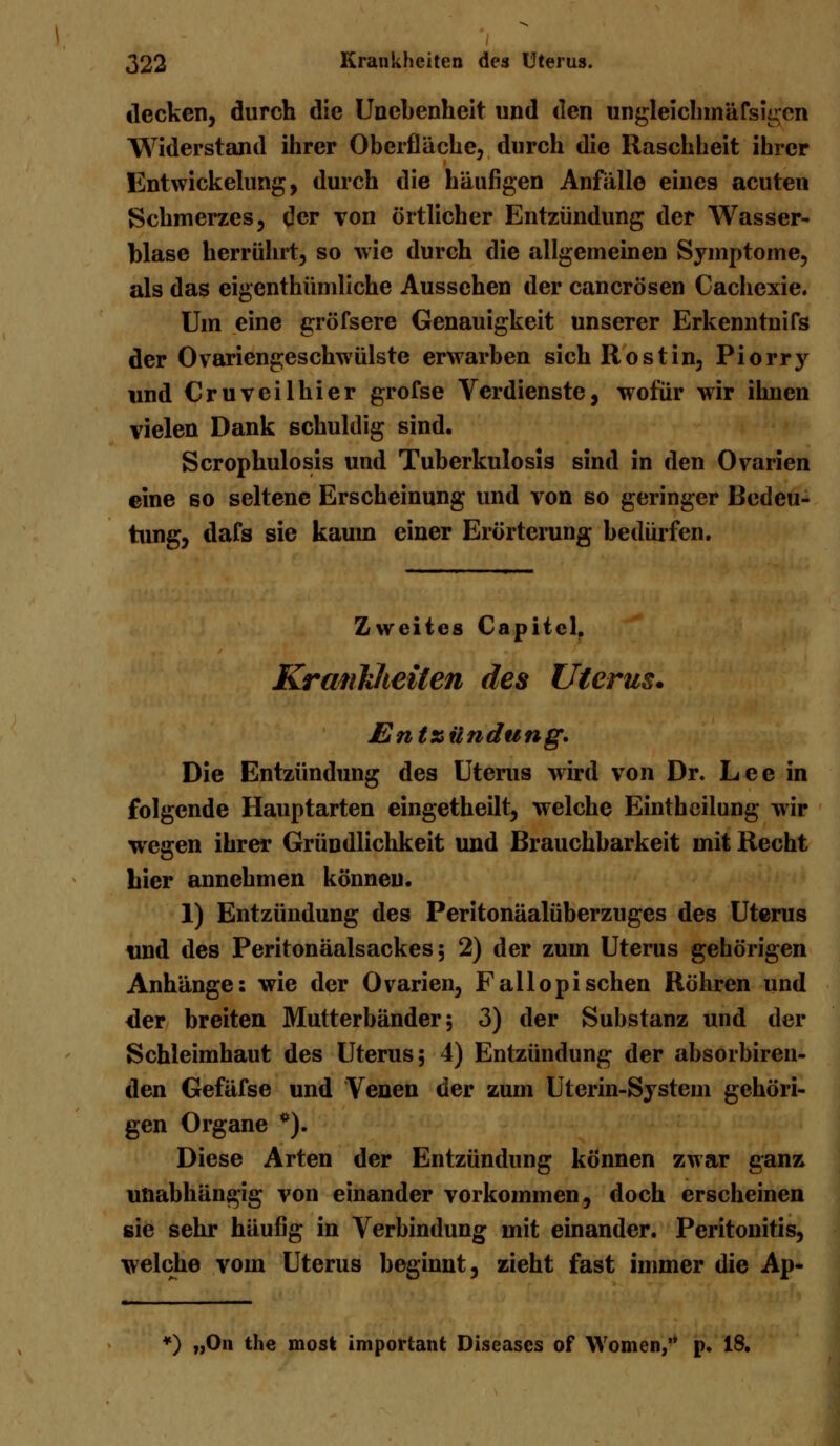 decken, durch die Unebenheit und den ungleichmäfsigen Widerstand ihrer Oberflüche, durch die Raschheit ihrer Entwickelung, durch die häufigen Anfälle eines acuten Schmerzes, der von örtlicher Entzündung der Wasser- blase herrührt, so wie durch die allgemeinen Symptome, als das eigenthümliche Aussehen der canerösen Cachexie. Um eine gröfsere Genauigkeit unserer Erkenntnifs der Ovariengeschwülstc erwarben sich Rost in, Piorry und Cruveilhier grofse Verdienste, wofür wir ihnen vielen Dank schuldig sind. Scrophulosis und Tuberkulosis sind in den Ovarien eine so seltene Erscheinung und von so geringer Bedeu- tung, dafs sie kaum einer Erörterung bedürfen. Zweites Capitcl. Krankheiten des Uterus* Entzündung. Die Entzündung des Uterus wird von Dr. Lee in folgende Hauptarten eingetheilt, welche Einthcilung wir wegen ihrer Gründlichkeit und Brauchbarkeit mit Recht hier annehmen können. 1) Entzündung des Peritonäalüberzuges des Uterus und des Peritonäalsackes; 2) der zum Uterus gehörigen Anhänge: wie der Ovarien, Fallopisehen Röhren und der breiten Mutterbänder 5 3) der Substanz und der Schleimhaut des Uterus; 4) Entzündung der absorbiren- den Gefäfse und Venen der zum Uterin-System gehöri- gen Organe *). Diese Arten der Entzündung können zwar ganz unabhängig von einander vorkommen, doch erscheinen sie sehr häufig in Verbindung mit einander. Peritonitis, welche vom Uterus beginnt, zieht fast immer die Ap- *) „On the most important Diseases of Women/* p. 18.