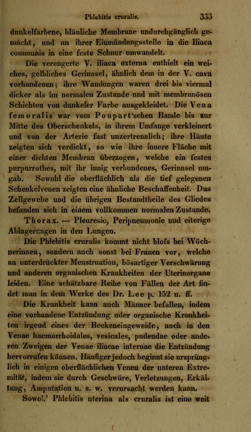 dunkelfarbcne, bläuliche Membrane undurcbgänglich ge- macht, und an ihrer Eimnündungsstelle in die Iliaca communis in eine feste Schnur umwandelt. Die verengerte V. iliaca externa enthielt ein wei- ches, gelbliches Gerinnsel, ähnlich dem in der V. cava vorhandenen; ihre Wandungen waren drei bis viermal dicker als im normalen Zustande und mit membranösen Schichten von dunkeler Farbe ausgekleidet. Die Vena femoralis war vom Poupart'schen Bande bis zur Mitte des Oberschenkels, in ihrem Umfange verkleinert und von der Arterie fast unzertrennlich; ihre Häute zeigten sich verdickt, so wie ihre innere Fläche mit einer dichten Membran überzogen, welche ein festes purpurrothes, mit ihr innig verbundenes, Gerinnsel um- gab. Sowohl die oberflächlich als die tief gelegenen Schenkelvenen zeigten eine ähnliche Beschaffenheit. Das Zellgewebe und die übrigen Bestandteile des Gliedes befanden sich in einem vollkommen normalen Zustande. Thorax. — Pleuresie, Peripneumonie und eiterige Ablagerangen in den Lungen. Die Phlebitis cruralis kommt nicht blofs bei Wöch- nerinnen, sondern auch sonst bei Frauen vor, welche an unterdrückter Menstruation, bösartiger Verschwörung und anderen organischen Krankheiten der Uterinorgane leiden. Eine schätzbare Reihe von Fällen der Art fin- det man in dem Werke des Dr. Lee p. 152 u. ff. Die Krankheit kann auch Männer befallen, indem eine vorhandene Entzündung oder organische Krankhei- ten irgend eines der Beckeneingeweide, auch in den Venae haemorrhoidales, vesicales, pudendae oder ande- ren Zweigen der Venae iliacae internae die Entzündung hervorrufen können. Häufiger jedoch beginnt sie ursprüng- lich in einigen oberflächlichen Venen der unteren Extre- mität, indem sie durch Geschwüre, Verletzungen, Erkäl- tung, Amputation u. s. w. verursacht werden kann. SowoL' Phlebitis uterina als cruralis ist eine weit