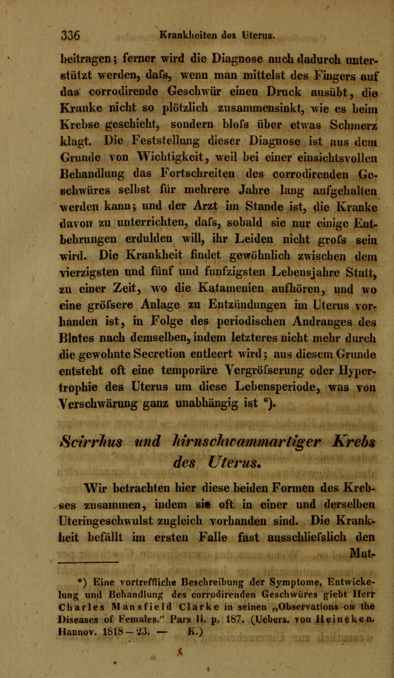 beitragen; ferner wird die Diagnose auch dadurch unter- stützt werden, dafs, wenn man mittelst des Fingers auf das corrodirende Geschwür einen Druck ausübt, die Kranke nicht so plötzlich zusammensinkt, wie es beim Krebse geschieht, sondern blofs über etwas Schmerz klagt. Die Feststellung dieser Diagnose ist aus dem Grunde von Wichtigkeit, weil bei einer einsichtsvollen Behandlung das Fortschreiten des corrodircnden Ge- schwüres selbst für mehrere Jahre lang aufgehalten werden kann; und der Arzt im Stande ist, die Kranke davon zu unterrichten, dafs, sobald sie nur einige Ent- behrungen erdulden will, ihr Leiden nicht grofs sein wird. Die Krankheit findet gewöhnlich zwischen dem vierzigsten und fünf und fünfzigsten Lebensjahre Statt, zu einer Zeit, wo die Katamenien aufhören, und wo eine gröfsere Anlage zu Entzündungen im Uterus vor- handen ist, in Folge des periodischen Andranges des Blntes nach demselben, indem letzteres nicht mehr durch die gewohnte Secretion entleert wird; aus diesem Grunde entsteht oft eine temporäre Vergröfserung oder Hyper- trophie des Uterus um diese Lebensperiode, was von Verschwärung ganz unabhängig ist *). SctrrJtus und hirnschivammarliger Krebs des Uterus. Wir betrachten hier diese beiden Formen des Kreb- ses zusammen, indem sie oft in einer und derselben Uteringeschwulst zugleich vorhanden sind. Die Krank- heit befällt im ersten Falle fast ausschliefslich den Mut- *) Eine vortreffliche Beschreibung der Symptome, Entwicke- lung und Behandlung des corrodirenden Geschwüres giebt Herr Charles Mansfield Clarkein seinen „Observations on the Diseases of Females.'' Pars II. p. 187. (Uebers. von Heinekeil. Hannov. ISIS-23. — K.)