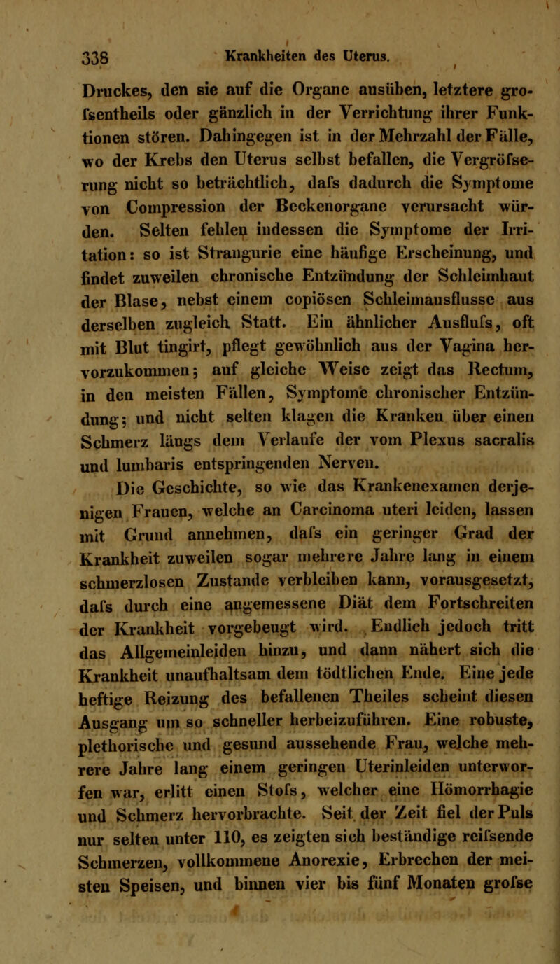 Druckes, den sie auf die Organe ausüben, letztere gro- fsentheils oder gänzlich in der Verrichtung ihrer Funk- tionen stören. Dahingegen ist in der Mehrzahl der Fälle, wo der Krebs den Uterus selbst befallen, die Vergröfse- rung nicht so beträchtlich, dafs dadurch die Symptome von Compression der Beckenorgane verursacht wür- den. Selten fehlen indessen die Symptome der Irri- tation: so ist Strangurie eine häufige Erscheinung, und findet zuweilen chronische Entzündung der Schleimhaut der Blase, nebst einem copiösen Schleimausflusse aus derselben zugleich Statt. Ein ähnlicher Ausflufs, oft mit Blut tingirt, pflegt gewöhnlich aus der Vagina her- vorzukommen; auf gleiche Weise zeigt das Rectum, in den meisten Fällen, Symptome chronischer Entzün- dung; und nicht selten klagen die Kranken über einen Schmerz längs dem Verlaufe der vom Plexus sacralis und lumbaris entspringenden Nerven. Die Geschichte, so wie das Krankenexamen derje- nigen Frauen, welche an Carcinoma uteri leiden, lassen mit Grund annehmen, dafs ein geringer Grad der Krankheit zuweilen sogar mehrere Jahre lang in einem schmerzlosen Zustande verbleiben kann, vorausgesetzt, dafs durch eine angemessene Diät dem Fortschreiten der Krankheit vorgebeugt wird. Endlich jedoch tritt das Allgemeinleiden hinzu, und dann nähert sich die Krankheit unaufhaltsam dem tödtlichen Ende. Eine jede heftige Reizung des befallenen Theiles scheint diesen Ausgang um so schneller herbeizuführen. Eine robuste, plethorische und gesund aussehende Frau, welche meh- rere Jahre lang einem geringen Uterinleiden unterwor- fen war, erlitt einen Stofs, welcher eine Hömorrhagie und Schmerz hervorbrachte. Seit der Zeit fiel der Puls nur selten unter 110, es zeigten sich beständige reifsende Schmerzen, vollkommene Anorexie, Erbrechen der mei- sten Speisen, und binnen vier bis fünf Monaten grofse