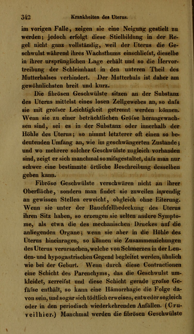 im vorigen Falle, zeigen sie eine Neigung gestielt zu werden 5 jedoch erfolgt diese Stielbildung in der Re- gel nicht ganz vollständig, weil der Uterus die Ge- schwulst während ihres Wachsthums einschliefst, dieselbe in ihrer ursprünglichen Lage erhält und so die Hervor- treibung der Schleimhaut in den unteren Theil des Mutterhalses verhindert. Der Muttcrhals ist daher am gewöhnlichsten breit und kurz. Die fibrösen Geschwülste sitzen an der Substanz des Uterus mittelst eines losen Zellgewebes an, so dafs sie mit grofser Leichtigkeit getrennt werden können. Wenn sie zu einer beträchtlichen Gröfse herangewach- sen sind, sei es in der Substanz oder innerhalb der Höhle des Uterus; so nimmt letzterer oft einen so be- deutenden Umfang an, wie im geschwängerten Zustande 5 und wo mehrere solcher Geschwülste zugleich vorhanden sind, zeigt er sich manchmal so mifsgestaltet, dafs man nur schwer eine bestimmte örtliche Beschreibung desselben geben kann. Fibröse Geschwülste verschwüren nicht an ihrer Oberfläche, sondern man findet sie zuweilen inwendig an gewissen Stellen erweicht, obgleich ohne Eiterung. Wenn sie unter der Bauchfellbedeckung des Uterus ihren Sitz haben, so erzeugen sie selten andere Sympto- me, als etwa die des mechanischen Druckes auf die anliegenden Organe; wenn sie aber in die Höhle des Uterus hineinragen, so können sie Zusammenziehungen des Uterus verursachen, welche von Schmerzen in der Len- den- und hypogastrischen Gegend begleitet werden, ähnlich wie bei der Geburt. Wenn durch diese Contractionen eine Schicht des Parenchyms, das die Geschwulst um- kleidet, zerreifst und diese Schicht gerade grofse Ge- fäfse enthält, so kann eine Hämorrhagie die Folge da- von sein, und sogar sich tödtlich erweisen, entweder sogleich oder in den periodisch wiederkehrenden Anfällen. (Cru- veilhierO Manchmal werden die fibrösen Geschwülste