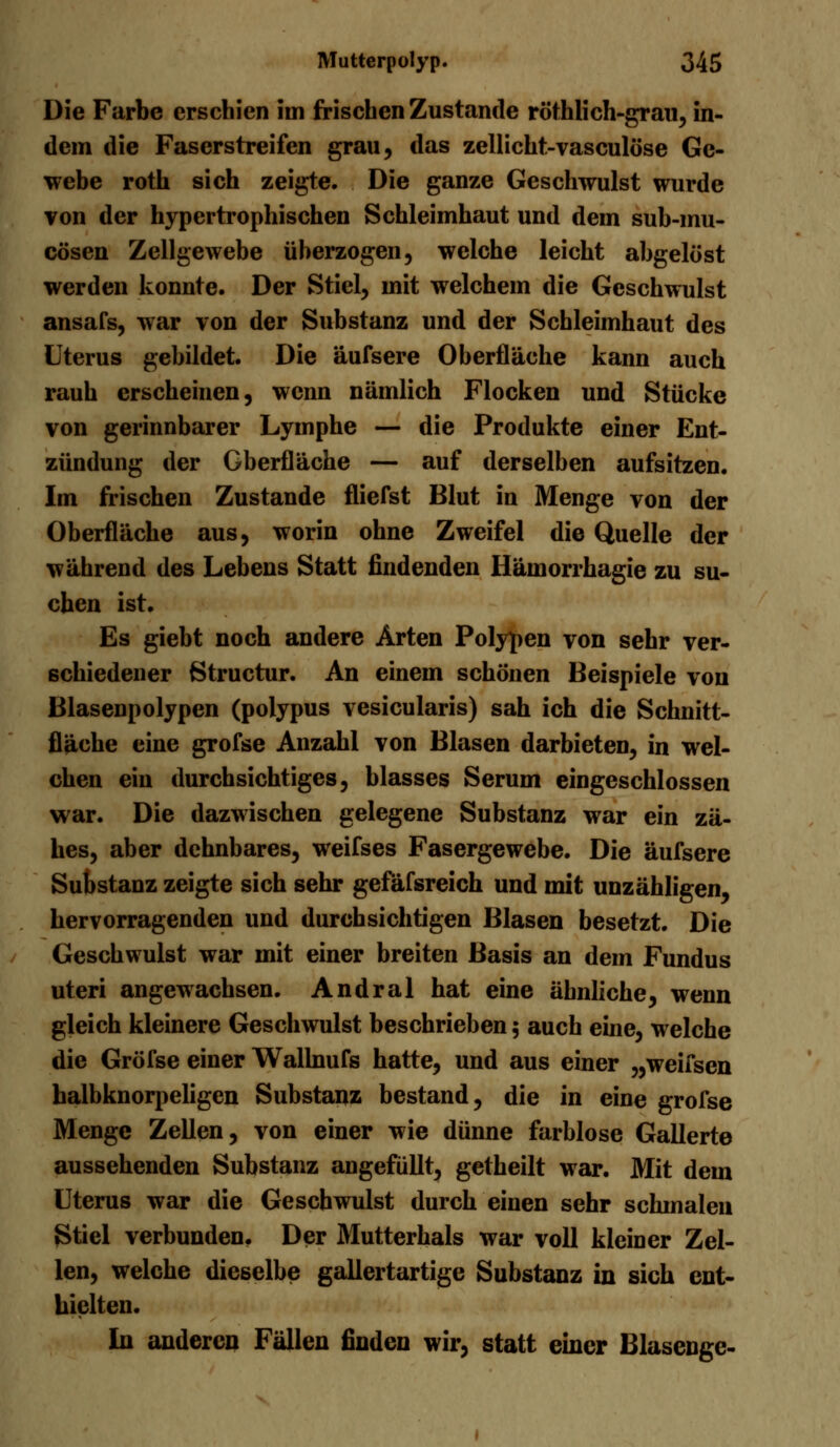 Die Farbe erschien im frischen Zustande röthlich-grau, in- dem die Faserstreifen grau, das zellicht-vasculöse Ge- webe roth sich zeigte. Die ganze Geschwulst wurde von der hypertrophischen Schleimhaut und dem sub-mu- cösen Zellgewebe überzogen, welche leicht abgelöst werden konnte. Der Stiel, mit welchem die Geschwulst ansafs, war von der Substanz und der Schleimhaut des Uterus gebildet. Die äufsere Oberfläche kann auch rauh erscheinen, wenn nämlich Flocken und Stücke von gerinnbarer Lymphe — die Produkte einer Ent- zündung der Gberfläche — auf derselben aufsitzen. Im frischen Zustande fliefst Blut in Menge von der Oberfläche aus, worin ohne Zweifel die Quelle der während des Lebens Statt findenden Hämorrhagie zu su- chen ist. Es giebt noch andere Arten Polypen von sehr ver- schiedener Structur. An einem schönen Beispiele von Blasenpolypen (poiypus vesicularis) sah ich die Schnitt- fläche eine grofse Anzahl von Blasen darbieten, in wel- chen ein durchsichtiges, blasses Serum eingeschlossen war. Die dazwischen gelegene Substanz war ein zä- hes, aber dehnbares, weifses Fasergewebe. Die äufsere Substanz zeigte sich sehr gefäfsreich und mit unzähligen, hervorragenden und durchsichtigen Blasen besetzt. Die Geschwulst war mit einer breiten Basis an dem Fundus uteri angewachsen. Andral hat eine ähnliche, wenn gleich kleinere Geschwulst beschrieben 5 auch eine, welche die Gröfse einer Wallnufs hatte, und aus einer „weifsen halbknorpeligen Substanz bestand, die in eine grofse Menge Zellen, von einer wie dünne farblose Gallerte aussehenden Substanz angefüllt, getheilt war. Mit dem Uterus war die Geschwulst durch einen sehr schmalen Stiel verbunden. Der Mutterhals war voll kleiner Zel- len, welche dieselbe gallertartige Substanz in sich ent- hielten. In anderen Fällen finden wir, statt einer Blasenge-