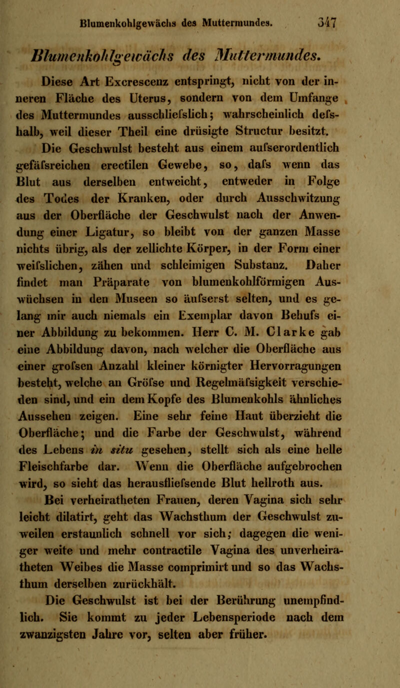 Blumenkohlgewächs des Mullermundes. Diese Art Excrescenz entspringt, nicht von der in- neren Fläche des Uterus, sondern von dem Umfange des Muttermundes ausschliefslich; wahrscheinlich defs- halb, weil dieser Theii eine drüsigte Structur besitzt. Die Geschwulst besteht aus einem aufserordentlich gefäfsreichen erectilen Gewebe, so, dafs wenn das Blut aus derselben entweicht, entweder in Folge des Todes der Kranken, oder durch Ausschwitzung aus der Oberfläche der Geschwulst nach der Anwen- dung einer Ligatur, so bleibt von der ganzen Masse nichts übrig, als der zellichte Körper, in der Form einer weifslichen, zähen und schleimigen Substauz. Daher findet man Präparate von bluinenkohlförmigen Aus- wüchsen in den Museen so aufseist selten, und es ge- lang mir auch niemals ein Exemplar davon Behufs ei- ner Abbildung zubekommen. Herr C. M. Clarke gab eine Abbildung davon, nach welcher die Oberfläche aus einer grofsen Anzahl kleiner körnigter Hervorragungen besteht, welche an GröTse und Regehnäfsigkeit verschie- den sind, und ein dem Kopfe des Blumenkohls ähnliches Aussehen zeigen. Eine sehr feine Haut überzieht die Oberfläche; und die Farbe der Geschwulst, während des Lebens in situ gesehen, stellt sich als eine helle Fleischfarbe dar. Wenn die Oberfläche aufgebrochen wird, so sieht das herausfliefsende Blut hellroth aus. Bei verheiratheten Frauen, deren Vagina sich sehr leicht dilatirt, geht das Wachsthum der Geschwulst zu- weilen erstaunlich schnell vor sich; dagegen die weni- ger weite und mehr contractile Vagina des unverheira- theten Weibes die Masse comprimirt und so das Wachs- thum derselben zurückhält. Die Geschwulst ist bei der Berührung unempfind- lich. Sie kommt zu jeder Lebensperiode nach dem zwanzigsten Jahre vor, selten aber früher.