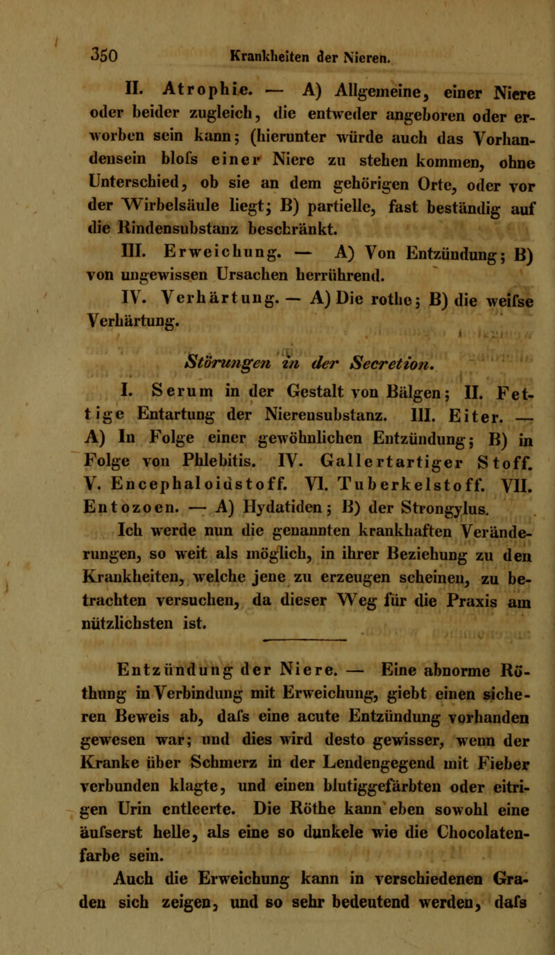 IL Atrophie. — A) Allgemeine, einer Niere oder beider zugleich, die entweder angeboren oder er- worben sein kann; (hierunter würde auch das Vorhan- densein blofs einer Niere zu stehen kommen, ohne Unterschied, ob sie an dem gehörigen Orte, oder vor der Wirbelsäule liegt; B) partielle, fast beständig auf die Kindensubstanz beschränkt. III. Erweichung. — A) Von Entzündung; B) von ungewissen Ursachen herrührend. IV. Verhärtung. — A) Die rothc; B) die weifse Verhärtung. Störungen in der Secretion. I. Serum in der Gestalt von Bälgen; II. Fet- tige Entartung der Nierensubstanz. III. Eiter. A) In Folge einer gewöhnlichen Entzündung; B) in Folge von Phlebitis. IV. Gallertartiger Stoff. V. Encephaloidstoff. VI. Tuberkelstoff. VII. Entozoen. — A) Hydatiden; B) der Strongylus, Ich werde nun die genannten krankhaften Verände- rungen, so weit als möglich, in ihrer Beziehung zu den Krankheiten, welche jene zu erzeugen scheinen, zu be- trachten versuchen, da dieser Weg für die Praxis am nützlichsten ist. Entzündung der Niere. — Eine abnorme Rö'- thung in Verbindung mit Erweichung, giebt einen siche- ren Beweis ab, dafs eine acute Entzündung vorhanden gewesen war; und dies wird desto gewisser, wenn der Kranke über Schmerz in der Lendengegend mit Fieber verbunden klagte, und einen blutiggefärbten oder eitri- gen Urin entleerte. Die Röthe kann eben sowohl eine äufserst helle, als eine so dunkele wie die Chocolaten- farbe sein. Auch die Erweichung kann in verschiedenen Gra- den sich zeigen, und so sehr bedeutend werden, dafs