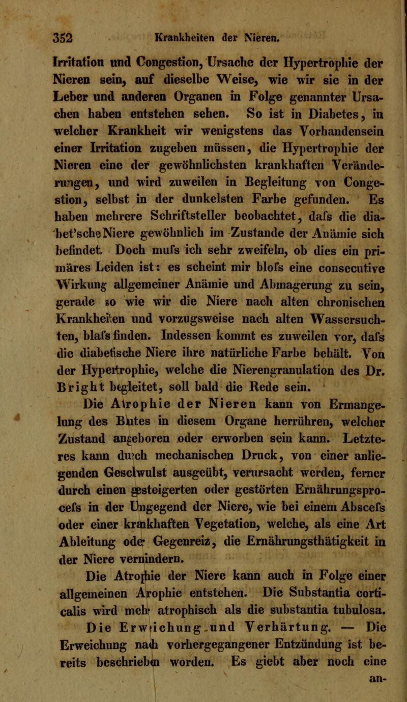 Irritation und Congestion, Ursache der Hypertrophie der Nieren sein, auf dieselbe Weise, wie wir sie in der Leber und anderen Organen in Folge genannter Ursa- chen haben entstehen sehen. So ist in Diabetes, in welcher Krankheit wir wenigstens das Vorhandensein einer Irritation zugeben müssen, die Hypertrophie der Nieren eine der gewöhnlichsten krankhaften Verände- rungen, und wird zuweilen in Begleitung von Conge- stion, selbst in der dunkelsten Farbe gefunden. Es haben mehrere Schriftsteller beobachtet, dafs die dia- bet'scheNiere gewöhnlich im Zustande der Anämie sich befindet. Doch mufs ich sehr zweifeln, ob dies ein pri- märes Leiden ist: es scheint mir blofs eine consecutive Wirkung allgemeiner Anämie und Abmagerung zu sein, gerade so wie wir die Niere nach alten chronischen Krankheiten und vorzugsweise nach alten Wassersüch- ten, blafs finden. Indessen kommt es zuweilen vor, dafs die diabetische Niere ihre natürliche Farbe behält. Von der Hypertrophie, welche die Nierengranulation des Dr. Bright begleitet, soll bald die Rede sein. Die Atrophie der Nieren kann von Ermange- lung des Blutes in diesem Organe herrühren, welcher Zustand angeboren oder erworben sein kann. Letzte- res kann duich mechanischen Druck, von einer anlie- genden Gesclwuist ausgeübt, verursacht werden, ferner durch einen gesteigerten oder gestörten Ernährungspro- cefs in der Ungegend der Niere, wie bei einem Abscefs oder einer krankhaften Vegetation, welche, als eine Art Ableitung ode Gegenreiz, die Ernährungsthätigkeit in der Niere vernindern. Die Atrojhie der Niere kann auch in Folge einer allgemeinen Arophie entstehen. Die Substantia corti- calis wird meb atrophisch als die substantia tubulosa. Die Erwfichung-und Verhärtung. — Die Erweichung nadi vorhergegangener Entzündung ist be- reits beschrieben worden. Es giebt aber noch eine an-