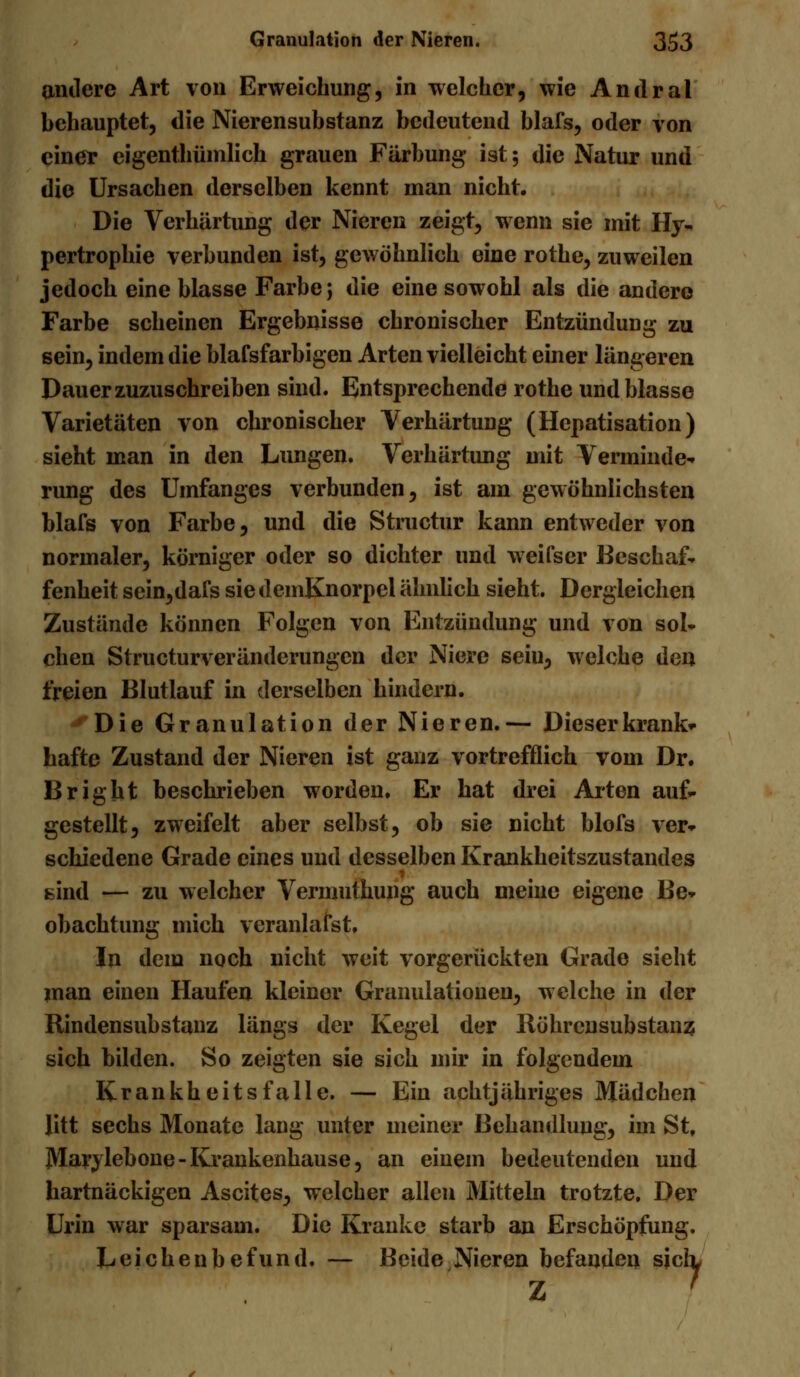 andere Art von Erweichung, in welcher, wie Andral behauptet, die Nierensubstanz bedeutend blafs, oder von einer eigentümlich grauen Färbung ist; die Natur und die Ursachen derselben kennt man nicht. Die Verhärtung der Nieren zeigt, wenn sie mit Hy- pertrophie verbunden ist, gewöhnlich eine rothe, zuweilen jedoch eine blasse Farbe j die eine sowohl als die andere Farbe scheinen Ergebnisse chronischer Entzündung zu sein, indem die blafsfarbigen Arten vielleicht einer längeren Dauer zuzuschreiben sind. Entsprechende rothe und blasse Varietäten von chronischer Verhärtung (Hepatisation) sieht man in den Lungen. Verhärtung mit Verminde- rung des Umfanges verbunden, ist am gewöhnlichsten blafs von Farbe, und die Structur kann entweder von normaler, körniger oder so dichter und weifser Beschaf- fenheit sein,dafs siedemKnorpel ähnlich sieht. Dergleichen Zustände können Folgen von Entzündung und von sol- chen Structurveränderungen der Niere sein, welche den freien Blutlauf in derselben hindern. Die Granulation der Nieren.— Dieser krank- hafte Zustand der Nieren ist ganz vortrefflich vom Dr. Bright beschrieben worden. Er hat drei Arten auf- gestellt, zweifelt aber selbst, ob sie nicht blofs ver- schiedene Grade eines und desselben Krankheitszustandes sind — zu welcher Vermutkung auch meine eigene Be- obachtung mich veranlafst. In dem noch nicht weit vorgerückten Grade sieht man einen Haufen kleiner Granulationen, welche in der Rindensubstanz längs der Kegel der Röhrensubstanz sich bilden. So zeigten sie sich mir in folgendem Krankheitsfalle. — Ein achtjähriges Mädchen litt sechs Monate lang unter meiner Behandlung, im St, Marylebone-Krankenkause, an einem bedeutenden und hartnäckigen Ascites, welcher allen Mitteln trotzte. Der Urin war sparsam. Die Kranke starb an Erschöpfung. Leichenbefund. — Beide Nieren befanden sich, Z '