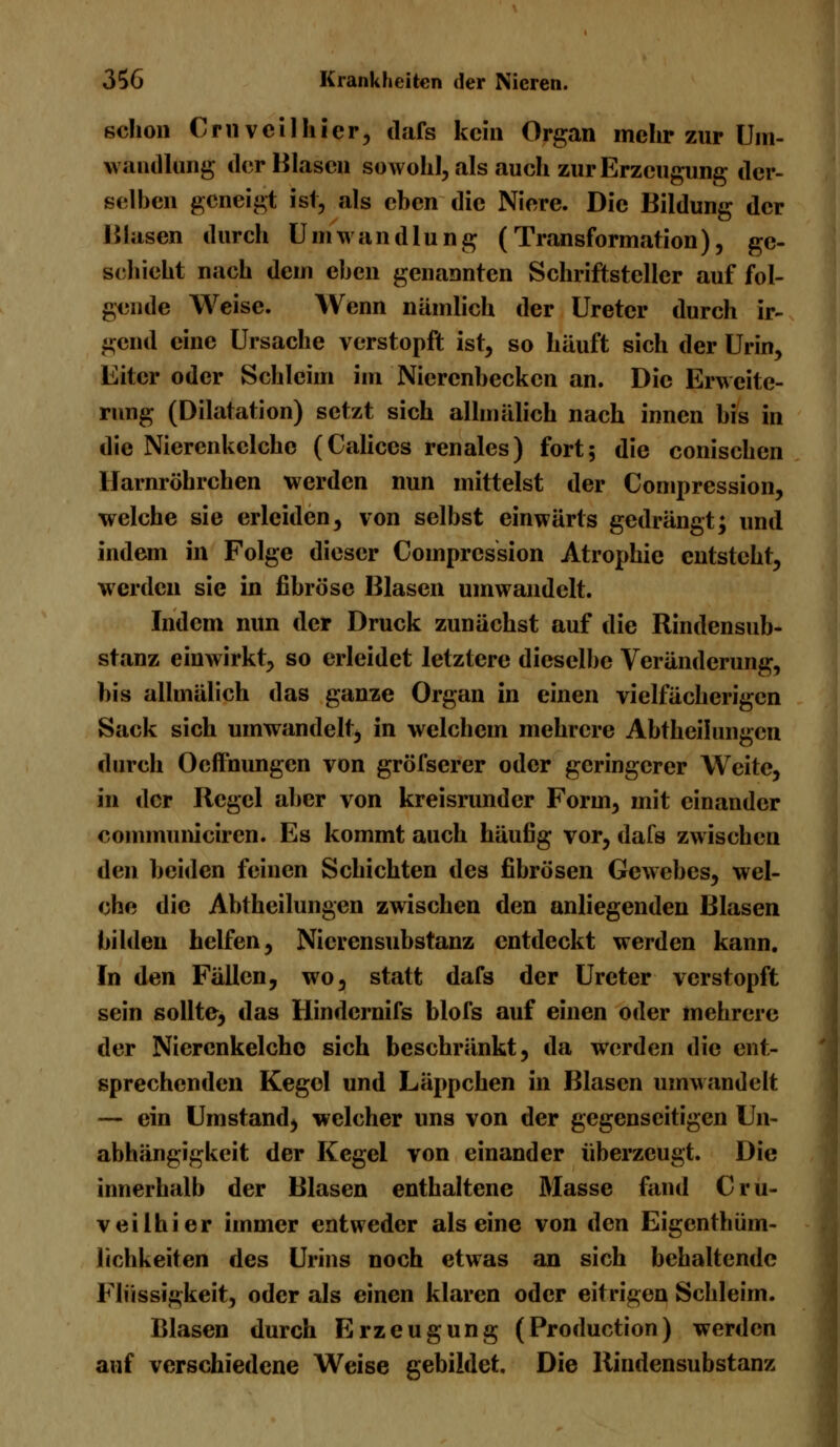 schon Cruveilhicr, dafs kein Organ mehr zur Um- wandlung der Blasen sowohl, als auch zur Erzeugung der- selben geneigt ist, als eben die Niere. Die Bildung der Blasen durch Umwandlung (Transformation), ge- schieht nach dem eben genannten Schriftsteller auf fol- gende Weise. Wenn nämlich der Ureter durch ir- gend eine Ursache verstopft ist, so häuft sich der Urin, Eiter oder Schleim im Nierenbecken an. Die Erweite- rung (Dilatation) setzt sich alhnälich nach innen bis in die Nierenkclche (Caliccs renales) fort; die conischen llarnröhrchen werden nun mittelst der Compression, welche sie erleiden, von selbst einwärts gedrängt; und indem in Folge dieser Compression Atrophie entsteht, werden sie in fibröse Blasen umwandelt. Indem nun der Druck zunächst auf die Rindensub- stanz einwirkt, so erleidet letztere dieselbe Veränderung, bis allmälich das ganze Organ in einen vielfächerigcn Sack sich umwandelt, in welchem mehrere Abtheilungen durch Oeffnungen von gröfserer oder geringerer Weite, in der Regel aber von kreisrunder Form, mit einander communiciren. Es kommt auch häufig vor, dafs zwischen den beiden feinen Schichten des fibrösen Gewebes, wel- che die Abteilungen zwischen den anliegenden Blasen bilden helfen, Nicrensubstanz entdeckt werden kann. In den Fällen, wo, statt dafs der Ureter verstopft sein sollte, das Hindcrnifs blofs auf einen oder mehrere der Niercnkelcho sich beschränkt, da werden die ent- sprechenden Kegel und Läppchen in Blasen umwandelt — ein Umstand, welcher uns von der gegenseitigen Un- abhängigkeit der Kegel von einander überzeugt. Die innerhalb der Blasen enthaltene Masse fand Cru- veilhier immer entweder als eine von den Eigenthüm- lichkeiten des Urins noch etwas an sich behaltende Flüssigkeit, oder als einen klaren oder eitrigen Schleim. Blasen durch Erzeugung (Production) werden auf verschiedene Weise gebildet. Die Rindensubstanz