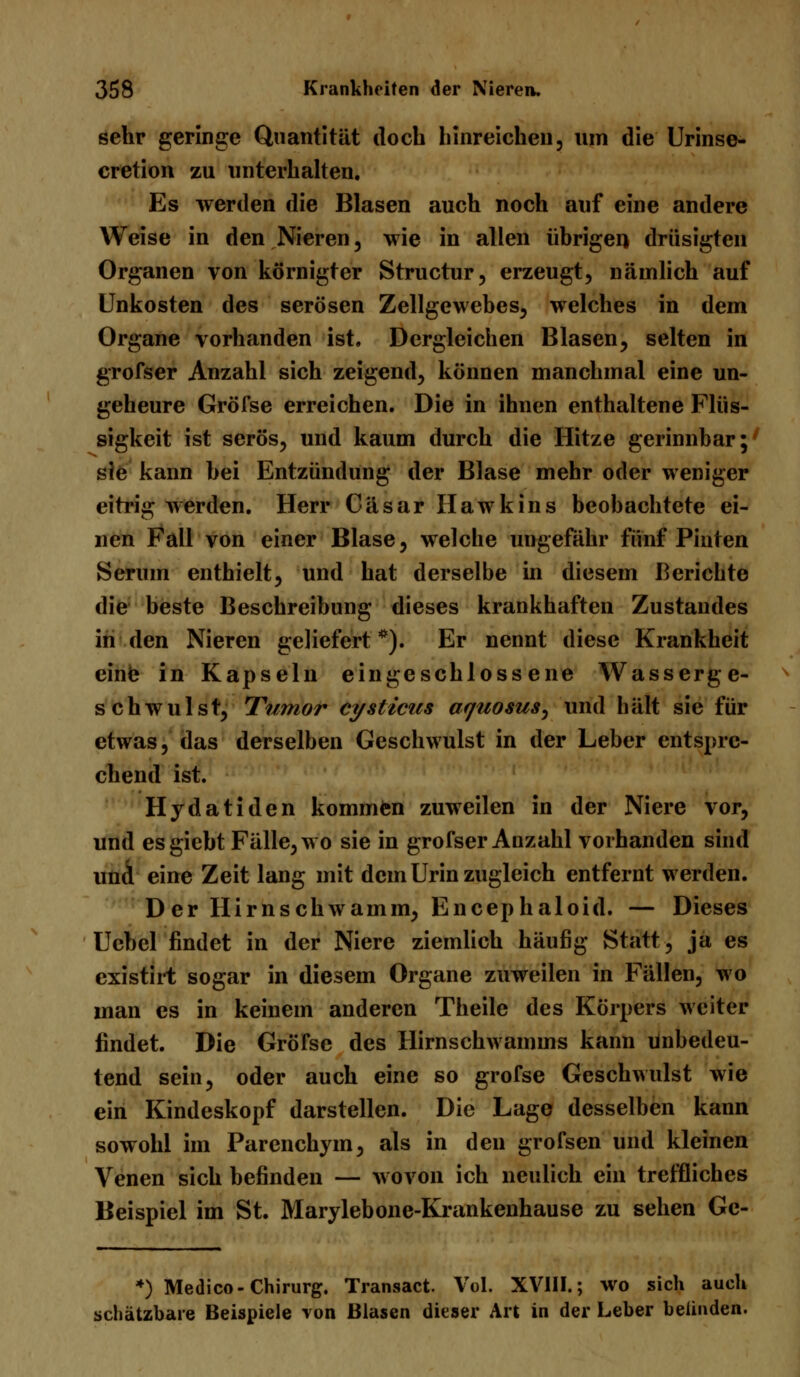 sehr geringe Quantität doch hinreichen, um die Urinse- cretion zu unterhalten. Es werden die Blasen auch noch auf eine andere Weise in den Nieren, wie in allen übrigen drüsigten Organen von körnigter Structur, erzeugt, nämlich auf Unkosten des serösen Zellgewebes, welches in dem Organe vorhanden ist. Dergleichen Blasen, selten in grofser Anzahl sich zeigend, können manchmal eine un- geheure Gröfse erreichen. Die in ihnen enthaltene Flüs- sigkeit ist serös, und kaum durch die Hitze gerinnbar;' sie kann bei Entzündung der Blase mehr oder weniger eitrig werden. Herr Cäsar Hawkins beobachtete ei- nen Fall von einer Blase, welche ungefähr fünf Pinten Serum enthielt, und hat derselbe in diesem Berichte die beste Beschreibung dieses krankhaften Zustandes in den Nieren geliefert *). Er nennt diese Krankheit eine in Kapseln eingeschlossene Wasserge- schwulst, Tumor cysticus aquosus^ und hält sie für etwas, das derselben Geschwulst in der Leber entspre- chend ist. Hydatiden kommen zuweilen in der Niere vor, und esgiebt Fälle, wo sie in grofser Anzahl vorhanden sind und eine Zeit lang mit dem Urin zugleich entfernt werden. Der Hirnschwamm, Encephaloid. — Dieses Uebel findet in der Niere ziemlich häufig Statt, ja es existirt sogar in diesem Organe zuweilen in Fällen, wo man es in keinem anderen Theile des Körpers weiter findet. Die Gröfse des Hirnschwamms kann unbedeu- tend sein, oder auch eine so gröfse Geschwulst wie ein Kindeskopf darstellen. Die Lage desselben kann sowohl im Parenchym, als in den grofsen und kleinen Venen sich befinden — wovon ich neulich ein treffliches Beispiel im St. Marylebone-Krankenhause zu sehen Ge- *) Medico-Chirurg. Transact. Vol. XVIII.; wo sich auch schätzbare Beispiele von Blasen dieser Art in der Leber belinden.