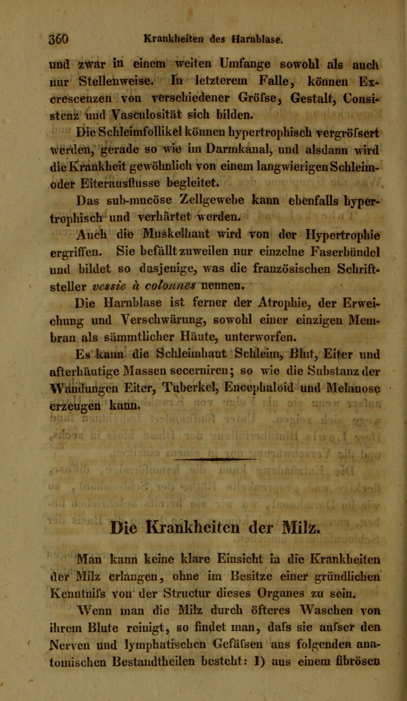 und zwar in einem weiten Umfange sowohl als auch nur Stellenweise. In letzterem Falle, können Ex* crescenzen von verschiedener Gröfse, Gestalt, Consi- stenz und Vasculosität sich bilden. Die Schleimfollikel können hypertrophisch vergrofscrt werden, gerade so wie im Darmkanal, und alsdann wird die Krankheit gewöhnlich von einem langwierigen Schleim- odcr Eiterausflusse begleitet» Das sub-mucöse Zellgewebe kann ebenfalls hyper- trophisch und verhärtet werden. Auch die Muskelhaut wird von der Hypertrophie ergriffen. Sie befällt zuweilen nur einzelne Faserbündel und bildet so dasjenige, was die französischen Schrift- steller vcssie ä colonnes nennen. Die Harnblase ist ferner der Atrophie, der Erwei- chung und Verschwärung, sowohl einer einzigen Mem- bran als sämmtlicher Häute, unterworfen. Es kann die Schleimhaut Schleim, Blut, Eiter und afterhäutige Massen secerniren; so wie die Substanz der Wandungen Eiter, Tuberkel, Encephaloid und Melanose erzeugen kann. Die Krankheiten der Milz. Man kann keine klare Einsicht in die Krankheiten der Milz erlangen, ohne im Besitze einer gründlichen Kenntnifs von der Structur dieses Organes zu sein. Wenn man die Milz durch öfteres Waschen von ihrem Blute reinigt, so findet man, dars sie aufser den Nerven Und lymphatischen Gefäfsen aus folgenden ana- tomischen Bestandthciien besteht: 1) aus einem fibrösen