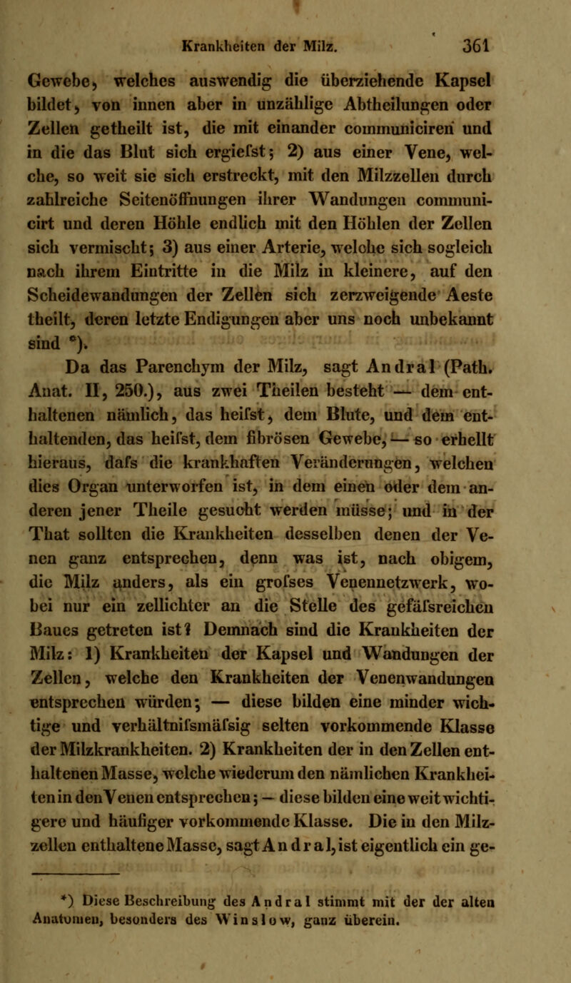 « Krankheiten der Milz. 361 Gewebe > welches auswendig die überziehende Kapsel bildet ^ von innen aber in unzählige Abtheilungen oder Zellen getheilt ist, die mit einander coinmunicireri und in die das Blut sich ergiefst; 2) aus einer Vene, wel- che, so weit sie sich erstreckt, mit den Milzzellen durch zahlreiche Seitenöffnungen ihrer Wandungen cominuni- cirt und deren Höhle endlich mit den Höhlen der Zellen sich vermischt; 3) aus einer Arterie, welohe sich sogleich nach ihrem Eintritte in die Milz in kleinere, auf den Scheidewandungen der Zellen sich zerzweigende Aeste theilt, deren letzte Endigungen aber uns noch unbekannt sind *)> Da das Parenchym der Milz, sagt Andral (Path. Anat. II, 250.), aus zwei Theilen besteht — dem ent- haltenen nämlich, das heifst, dem Blute, und dem ent- haltenden, das heifst, dem fibrösen Gewebe, — so erhellt hieraus, dafs die krankhaften Veränderungen, welchen dies Organ unterworfen ist, in dem einen oder dem an- deren jener Theile gesucht werden müsse; und in der That sollten die Krankheiten desselben denen der Ve- nen ganz entsprechen, denn was ist, nach obigem, die Milz anders, als ein grofses Venennetzwerk, wo- bei nur ein zellichter an die Stelle des gefäfsreichen Baues getreten ist? Demnach sind die Krankheiten der Milz: 1) Krankheiten der Kapsel und Wandungen der Zellen, welche den Krankheiten der Venenwandungen entsprechen würden; — diese bilden eine minder wich- tige und verhältnifsmäfsig selten vorkommende Klasse der Milzkrankheiten. 2) Krankheiten der in den Zellen ent- haltenen Masse^ welche wiederum den nämlichen Krankhei- ten in denVenen entsprechen; — diese bilden eine weit wichti- gere und häufiger vorkommende Klasse. Die in den Milz- zellen enthaltene Masse, sagt Andral, ist eigentlich ein ge- *) Diese Beschreibung des Andral stimmt mit der der alten Anatomen, besonders des Win slow, ganz übereiu.