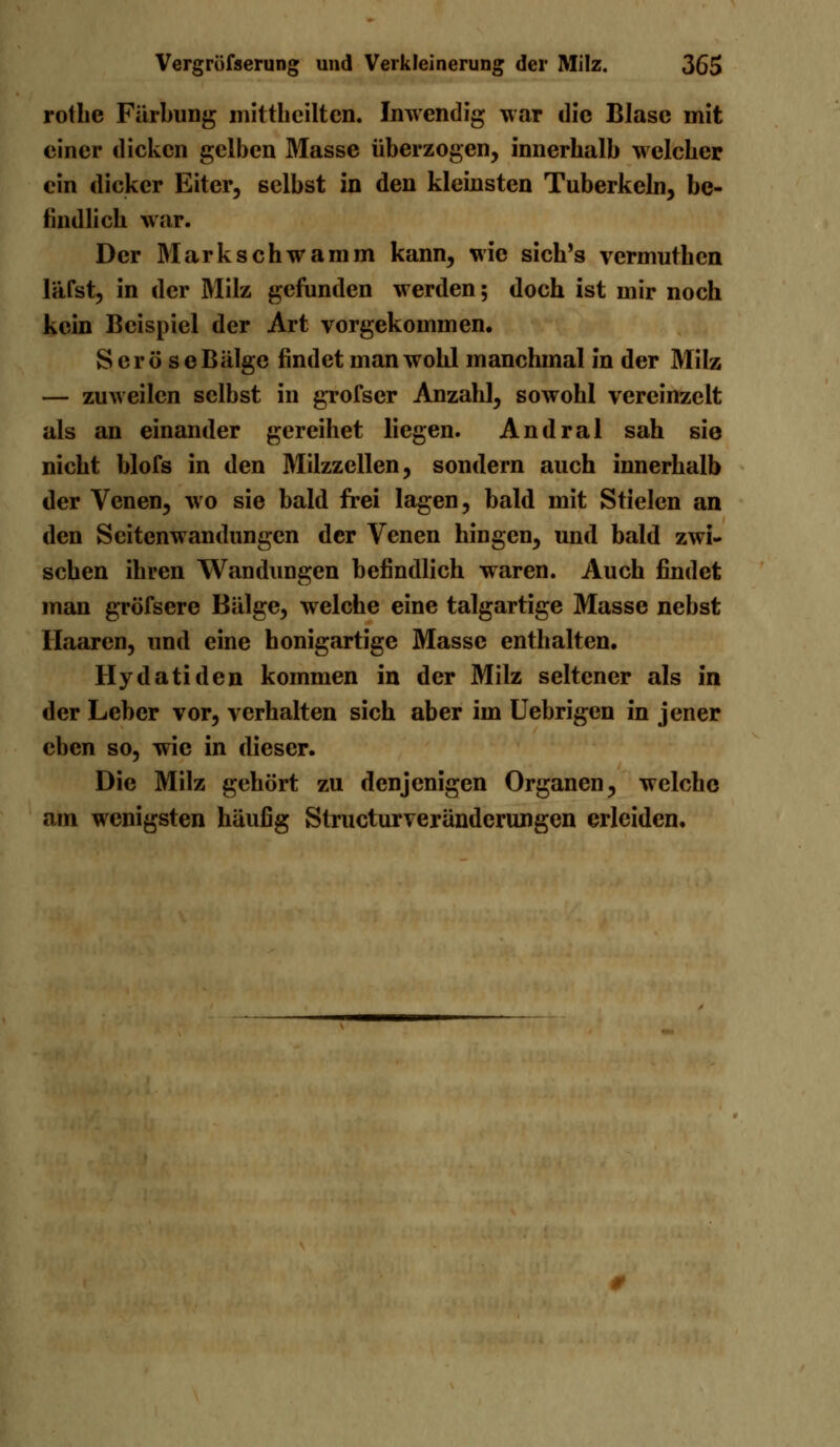 rothe Färbung mittbeiltcn. Inwendig war die Blase mit einer dicken gelben Masse überzogen, innerbalb welcbcr ein dicker Eiter, selbst in den kleinsten Tuberkeln, be- findlich war. Der Mark schwamm kann, wie sich's vermuthen läfst, in der Milz gefunden werden; doch ist mir noch kein Beispiel der Art vorgekommen. Sero se Bälge findet man wohl manchmal in der Milz — zuweilen selbst in grofser Anzahl, sowohl vereinzelt als an einander gereihet liegen. Andral sah sie nicht blofs in den Milzzellen, sondern auch innerhalb der Venen, wo sie bald frei lagen, bald mit Stielen an den Seitenwandungen der Venen hingen, und bald zwi- schen ihren Wandungen befindlich waren. Auch findet man gröfsere Bälge, welche eine talgartige Masse nebst Haaren, und eine honigartige Masse enthalten. Hydatiden kommen in der Milz seltener als in der Leber vor, verhalten sich aber im Uebrigen in jener eben so, wie in dieser. Die Milz gehört zu denjenigen Organen, welche am wenigsten häufig Structurveränderungen erleiden.