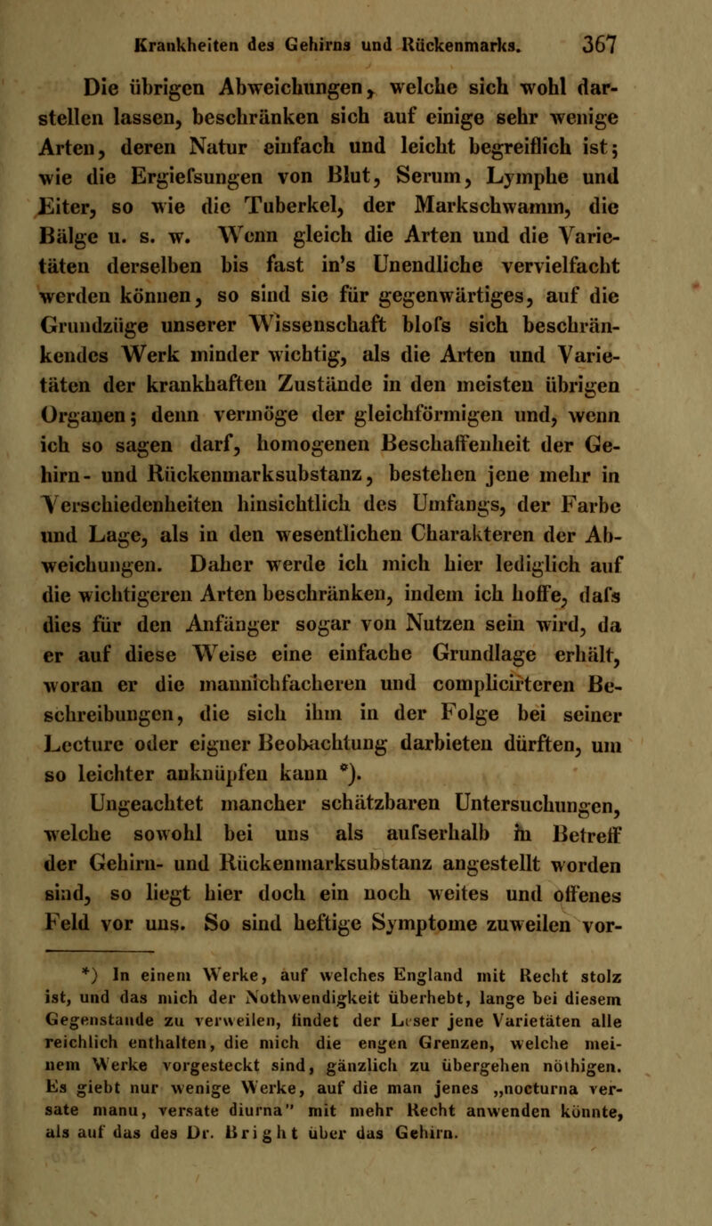 Die übrigen Abweichungen y welche sich wohl dar- stellen lassen, beschränken sich auf einige sehr wenige Arten, deren Natur einfach und leicht begreiflich ist; wie die Ergiefsungen von Blut, Serum, Lymphe und Eiter, so wie die Tuberkel, der Markschwamm, die Bälge u. s. w. Wenn gleich die Arten und die Varie- täten derselben bis fast in's Unendliche vervielfacht werden können, so sind sie für gegenwärtiges, auf die Grundzüge unserer Wissenschaft blofs sich beschrän- kendes Werk minder wichtig, als die Arten und Varie- täten der krankhaften Zustände in den meisten übrigen Organen; denn vermöge der gleichförmigen und, wenn ich so sagen darf, homogenen Beschaffenheit der Ge- hirn- und Rückenmarksubstanz, bestehen jene mehr in Verschiedenheiten hinsichtlich des Umfangs, der Farbe und Lage, als in den wesentlichen Charakteren der Ab- weichungen. Daher werde ich mich hier lediglich auf die wichtigeren Arten beschränken, indem ich hoffe, dafs dies für den Anfänger sogar von Nutzen sein wird, da er auf diese Weise eine einfache Grundlage erhält, woran er die mannichfacheren und complicirtcren Be- schreibungen, die sich ihm in der Folge bei seiner Lecturc oder eigner Beobachtung darbieten dürften, um so leichter anknüpfen kann *). Ungeachtet mancher schätzbaren Untersuchungen, welche sowohl bei uns als aufserhalb hi Betreff der Gehirn- und Rückenmarksubstanz angestellt worden sind, so liegt hier doch ein noch weites und offenes Feld vor uns. So sind heftige Symptome zuweilen vor- *) In einem Werke, auf welches England mit Recht stolz ist, und das mich der Xothwendigkeit überhebt, lange bei diesem Gegenstande zu verweilen, findet der Liser jene Varietäten alle reichlich enthalten, die mich die engen Grenzen, welche mei- nem Werke vorgesteckt sind, gänzlich zu übergehen nothigen. Es giebt nur wenige Werke, auf die man jenes „nocturna ver- sate manu, versate diurna mit mehr Kecht anwenden könnte, als auf das des Dr. Uright über das Gehirn.