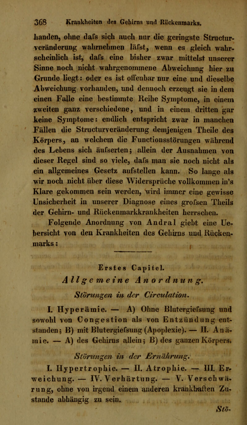 Landen, ohne dafs sich auch nur die geringste Structur- veränderung wahrnehmen läfst, wenn es gleich wahr- scheinlich ist, dafs eine bisher zwar mittelst unserer Sinne noch nicht wahrgenommene Abweichung hier zu Grunde liegt: oder es ist offenbar nur eine und dieselbe Abweichung vorhanden, und dennoch erzeugt sie in dem einen Falle eine bestimmte Reihe Symptome, in oinem zweiten ganz verschiedene, und in einem dritten gar keine Symptome: endlich entspricht zwar in manchen Fällen die Structurveränderung demjenigen Theile des Körpers, an welchem die Functionsstörungen während des Lebens sich äufserten; allein der Ausnahmen von dieser Regel sind so viele, dafs man sie noch nicht als ein allgemeines Gesetz aufstellen kann. So lange als wir noch nicht über diese Widersprüche vollkommen in's Klare gekommen sein werden, wird immer eine gewisse Unsicherheit in unserer Diagnose eines grofsen Theils der Gehirn- und Rückenmarkkrankheiten herrschen. Folgende Anordnung von Andral giebt eine Ue- bersicht von den Krankheiten des Gehirns und Rücken* marks; Erstes Capitel. Allgemeine Anordnung, Störungen in der Circulation, I. Hyperämie. — A) Ohne Blutergiefsung und sowohl von Congestion als von Entzündung ent- standen; B) mit Blutergiefsung (Apoplexie). — II. Anä- mie. — A) des Gehirns allein; B) des ganzen Körpers, Störungen in der Ernährung, I. Hypertrophie. — II. Atrophie. — III. Er- weichung. — IV. Verhärtung. — V. Verschwä- rung, ohne von irgend einem anderen krankhaften Zu- stande abhängig zu sein. Stö-