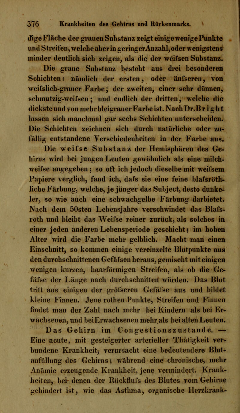 tilge Flüche der grauen Substanz zeigt einige wenige Punkte und Streifen, welche aber in geringer Anzahl, oder wenigstens minder deutlich sich zeigen, als die der weifsen Substanz. Die graue Substanz besteht aus drei besonderen Schichten: nämlich der ersten, oder äufseren, von weifslich-grauer Farbe; der zweiten, einer sehr dünnen, schmutzig-weifsen ; und endlich der dritten, welche die dickste und von mehr bleigrauer Farbe ist. Nach Dr.B r i g h t lassen sich manchmal gar sechs Schichten unterscheiden. Die Schichten zeichnen sich durch natürliche oder zu- fällig entstandene Verschiedenheiten in der Farbe aus. Die weifse Substanz der Hemisphären des Ge- hirns wird bei jungen Leuten gewöhnlich als eine milch- weifse angegeben; so oft ich jedoch dieselbe mit weifsem Papiere verglich, fand ich, dafs sie eine feine blafsröth» liehe Färbung, welche, je jünger das Subject, desto dunke- ler, so wie auch eine schwachgelbe Färbung darbietet. Nach dem 50sten Lebensjahre verschwindet das Blafs-. roth und bleibt das Weifse reiner zurück, als solches in einer jeden anderen Lebensperiode geschieht $ im hohen Alter wird die Farbe mehr gelblich. Macht man einen Einschnitt, so kommen einige vereinzelte Blutpunkte aus den durchschnittenen Gefäfsen heraus, gemischt mit einigen wenigen kurzen, haarförmigen Streifen, als ob die Ge- fäfse der Länge nach durchschnitten würden. Das Blut tritt aus einigen der gröfseren Gefäfse aus und bildet kleine Finnen. Jene rothen Punkte, Streifen und Finnen findet man der Zahl nach mehr bei Kindern als bei Er- wachsenen, und bei Erwachsenen mehr als bei alten Leuten. Das Gehirn im Congestionszustande. — Eine acute, mit gesteigerter arterieller Thätigkeit ver- bundene Krankheit, verursacht eine bedeutendere Blut- aufüllung des Gehirns; während eine chronische, mehr Anämie erzeugende Krankheit, jene vermindert. Krank- heilen, bei- denen der Rückflufs des Blutes vom Gehirne gehindert ist, wie das Asthma, organische Herzkrank-