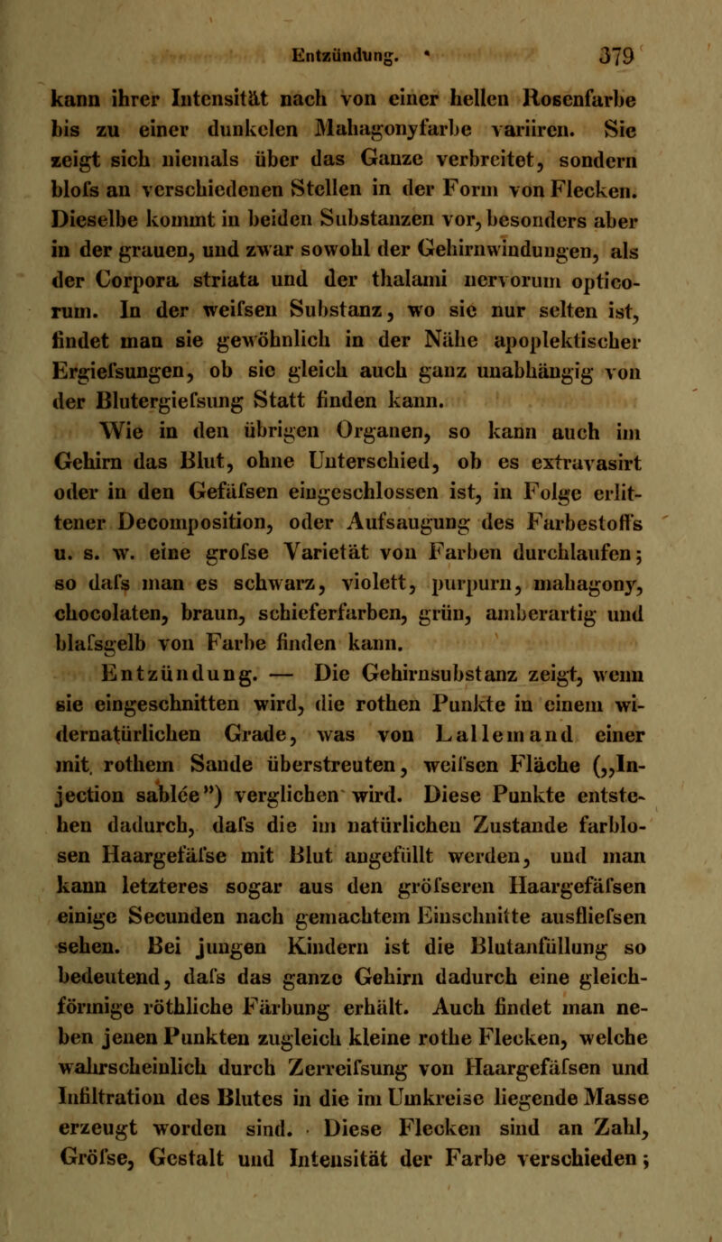 kann ihrer Intensität nach von einer hellen Hosenfarbe bis zu einer dunkclen Mahagonyfarbe variiren. Sie zeigt sich niemals über das Ganze verbreitet, sondern blofs an verschiedenen Stellen in der Form von Flecken. Dieselbe kommt in beiden Substanzen vor, besonders aber in der grauen, und zwar sowohl der Gehirnwindungen, als der Corpora striata und der thalami nervorum optico- rum. In der weifsen Substanz, wo sie nur selten ist, findet man sie gewöhnlich in der Nähe apoplektischer Ergiefsungen, ob sie gleich auch ganz unabhängig von der Blutergiefsung Statt finden kann. Wie in den übrigen Organen, so kann auch im Gehirn das Blut, ohne Unterschied, ob es extravasirt oder in den Gefäfsen eingeschlossen ist, in Folge erlit- tener Decomposition, oder Aufsaugung des Farbestofl's u. s. w. eine grofse Varietät von Farben durchlaufen; so dafs man es schwarz, violett, purpurn, mahagony, chocolaten, braun, schieferfarben, grün, amberartig und blafsgelb von Farbe finden kann. Entzündung. — Die Gehirnsubstanz zeigt, wenn sie eingeschnitten wird, die rothen Punkte in einem wi- dernatürlichen Grade, was von Lalle in and einer mit, rothem Sande überstreuten, weifsen Fläche („In- jeetion sablce) verglichen wird. Diese Punkte entste- hen dadurch, dafs die im natürlichen Zustande farblo- sen Haargefäfse mit Blut angefüllt werden, und man kann letzteres sogar aus den gröfseren Haargefäfsen einige Secunden nach gemachtem Einschnitte ausfliefsen sehen. Bei jungen Kindern ist die Blutanfüllung so bedeutend, dafs das ganze Gehirn dadurch eine gleich- förmige röthliche Färbung erhält. Auch findet man ne- ben jenen Punkten zugleich kleine rothe Flecken, welche wahrscheinlich durch Zerreifsung von Haargefäfsen und Infiltration des Blutes in die im Umkreise liegende Masse erzeugt worden sind. Diese Flecken sind an Zahl, Gröfse, Gestalt und Intensität der Farbe verschieden;