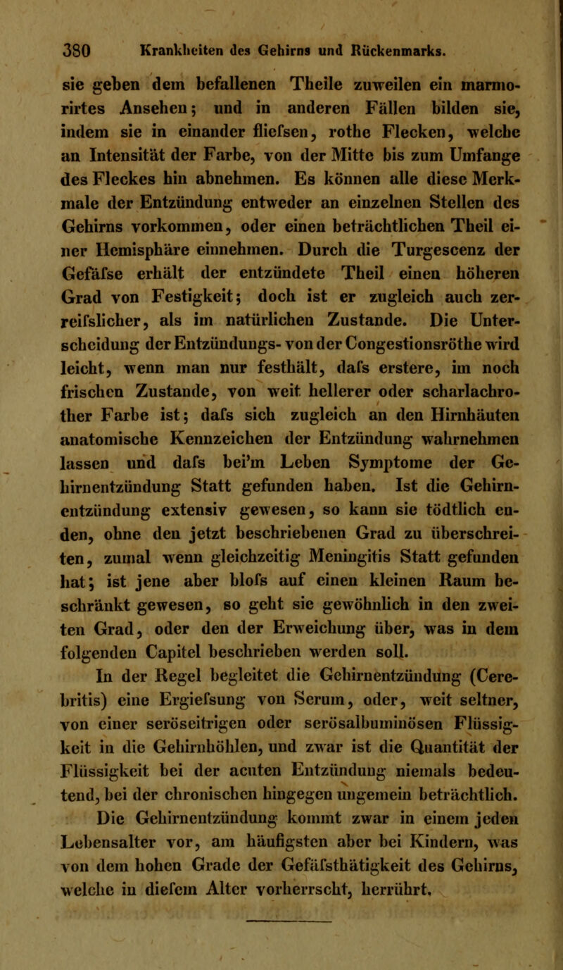 sie geben dem befallenen Tbeile zuweilen ein marmo- rirtes Ansehen; und in anderen Fällen bilden sie, indem sie in einander fliefsen, rothe Flecken, welche an Intensität der Farbe, von der Mitte bis zum Umfange des Fleckes hin abnehmen. Es können alle diese Merk- male der Entzündung entweder an einzelnen Stellen des Gehirns vorkommen, oder einen beträchtlichen Theil ei- ner Hemisphäre einnehmen. Durch die Turgescenz der Gefäfse erhält der entzündete Theil einen höheren Grad von Festigkeit; doch ist er zugleich auch zer- reifslicher, als im natürlichen Zustande. Die Unter- scheidung der Entzünduugs- von der Congestionsröthe wird leicht, wenn man nur festhält, dafs erstere, im noch frischen Zustande, von weit, hellerer oder scharlachro- ther Farbe ist; dafs sich zugleich an den Hirnhäuten anatomische Kennzeichen der Entzündung wahrnehmen lassen und dafs bei'in Leben Symptome der Ge- hirnentzündung Statt gefunden haben. Ist die Gehirn- entzündung extensiv gewesen, so kann sie tödtlich en- den, ohne den jetzt beschriebenen Grad zu überschrei- ten, zumal wenn gleichzeitig Meningitis Statt gefunden hat; ist jene aber blofs auf einen kleinen Raum be- schränkt gewesen, so geht sie gewöhnlich in den zwei- ten Grad, oder den der Erweichung über, was in dem folgenden Capitel beschrieben werden soll. In der Regel begleitet die Gehirnentzündung (Cere- britis) eine Ergiefsung von Serum, oder, weit seltner, von einer seröseitrigen oder serösalbuminösen Flüssig- keit in die Gehirnhöhlen, und zwar ist die Quantität der Flüssigkeit bei der acuten Entzündung niemals bedeu- tend, bei der chronischen hingegen ungemein beträchtlich. Die Gehirnentzündung kommt zwar in einem jeden Lebensalter vor, am häufigsten aber bei Kindern, was von dem hohen Grade der Gefäfsthätigkeit des Gehirns, welche in diefem Alter vorherrscht, herrührt.