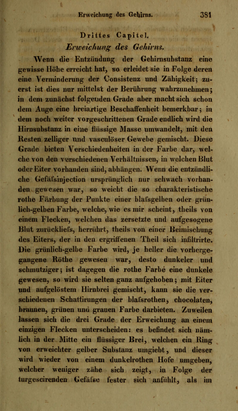 Drittes Capitel. Erweichung des Gehirns, Wenn die Entzündung der Gehirnsubstanz eine gewisse Höhe erreicht hat, so erleidet sie in Folge deren eine Verminderung der Consistenz und Zähigkeit; zu- erst ist dies nur mittelst der Berührung wahrzunehmen; in dem zunächst folgenden Grade aber macht sich schon dem Auge eine breiartige Beschaffenheit bemerkbar; in dem noch weiter vorgeschrittenen Grade endlich wird die Hirnsubstanz in eine flüssige Masse umwandelt, mit den Resten zelliger und vasculöser Gewebe gemischt. Diese Grade bieten Verschiedenheiten in der Farbe dar, wel- che von den verschiedenen Verhältnissen, in welchen Blut oder Eiter vorhanden sind, abhängen. Wenn die entzündli- che Gefäfsinjection ursprünglich nur schwach vorhan- den gewesen war, so weicht die so charakteristische rothe F&rbung der Punkte einer Maisgelben oder grün- lich-gelben Farbe, welche, wie es mir scheint, theils von einem Flecken, welchen das zersetzte und aufgesogene Blut zurückliefs, herrührt, theils von einer Beimischung des Eiters, der in den ergriffenen Theil sich infiltrirte. Die grünlich-gelbe Farbe wird, je heller die vorherge- gangene Röthe gewesen war, desto dunkeler und schmutziger; ist dagegen die rothe Farbe eine dunkele gewesen, so wird sie selten ganz aufgehoben; mit Eiter und aufgelöstem Hirnbrei gemischt, kann sie die ver- schiedenen Schattirungen der blafsrothen, chocolaten, braunen, grünen und grauen Farbe darbieten. Zuweilen lassen sich die drei Grade der Erweichung an einem einzigen Flecken unterscheiden: es befindet sich näm- lich in der Mitte ein flüssiger Brei, welchen ein Ring von erweichter gelber Substanz umgiebt, und dieser wird wieder von einem dunkelrothen Hofe umgeben, welcher weniger zähe sich zeigt, in Folge der turgescirendcn Gelaise fester sich anfühlt, als im