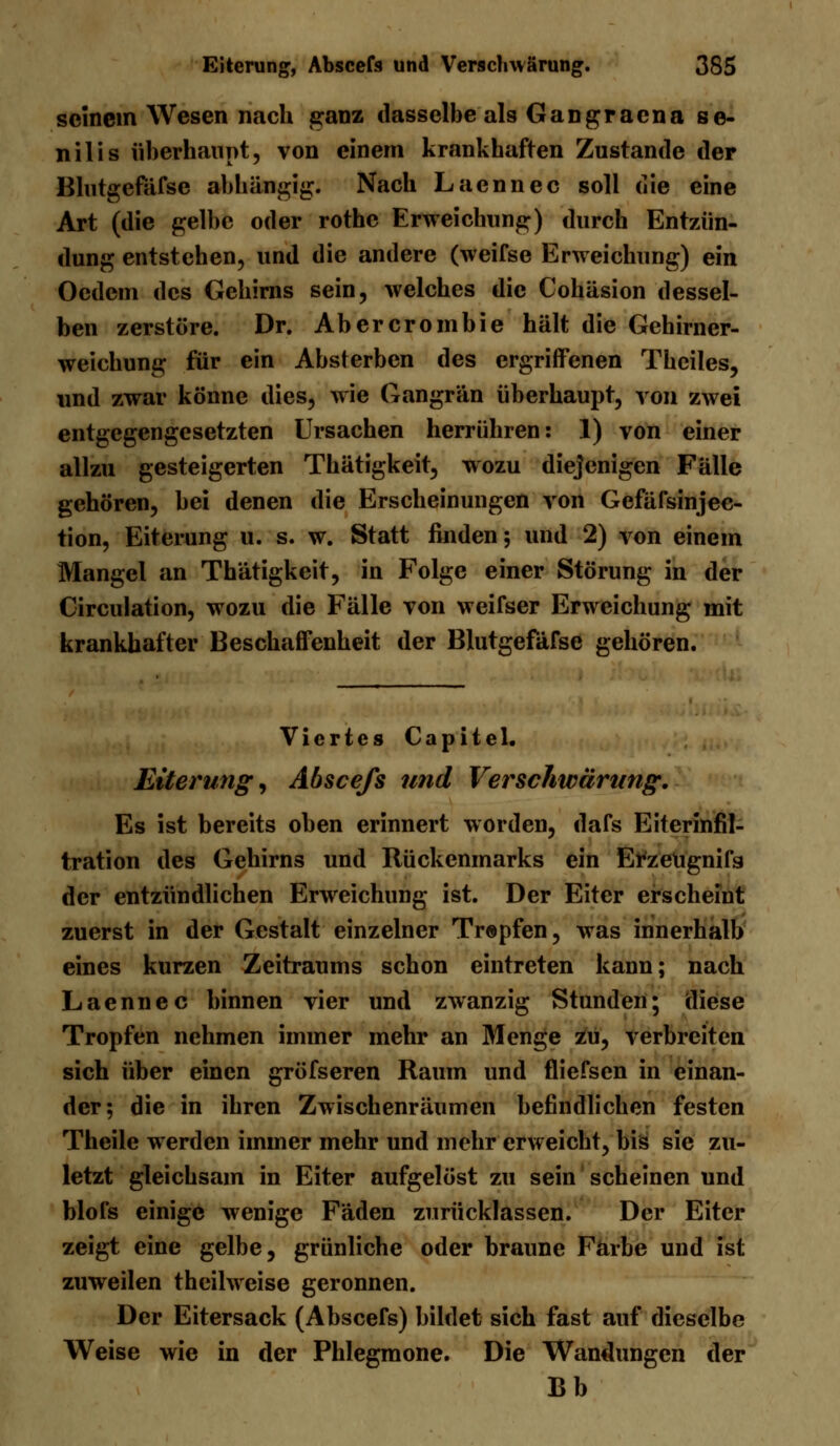 seinem Wesen nach ganz dasselbe als Gangracna se- nilis überhaupt, von einem krankhaften Zustande der Blutgefäfsc abhängig. Nach Laennec soll die eine Art (die gelbe oder rothe Erweichung) durch Entzün- dung entstehen, und die andere (weifse Erweichung) ein Ocdem des Gehirns sein, welches die Cohäsion dessel- ben zerstöre. Dr. Abercrombie hält die Gehirner- weichung für ein Absterben des ergriffenen Thciles, und zwar könne dies, wie Gangrän überhaupt, von zwei entgegengesetzten Ursachen herrühren: 1) von einer allzu gesteigerten Thätigkeit, wozu diejenigen Fälle gehören, bei denen die Erscheinungen von Gefäfsinjec- tion, Eiterung u. s. w. Statt finden; und 2) von einem Mangel an Thätigkeit, in Folge einer Störung in der Circulation, wozu die Fälle von weifser Erweichung mit krankhafter Beschaffenheit der Blutgefafse gehören. Viertes Capitel. Eiterung^ Abscefs und Verschwärung. Es ist bereits oben erinnert worden, dafs Eiterinfil- tration des Gehirns und Rückenmarks ein ErzeUgnifs der entzündlichen Erweichung ist. Der Eiter erscheint zuerst in der Gestalt einzelner Tropfen, was innerhalb eines kurzen Zeitraums schon eintreten kann; nach Laennec binnen vier und zwanzig Stunden; diese Tropfen nehmen immer mehr an Menge zu, verbreiten sich über einen gröfseren Raum und fliefsen in einan- der; die in ihren Zwischenräumen befindlichen festen Theile werden immer mehr und mehr erweicht, bis sie zu- letzt gleichsam in Eiter aufgelöst zu sein scheinen und blofs einige wenige Fäden zurücklassen. Der Eiter zeigt eine gelbe, grünliche oder braune Farbe und ist zuweilen theilweise geronnen. Der Eitersack (Abscefs) bildet sich fast auf dieselbe Weise wie in der Phlegmone. Die Wandungen der Bb