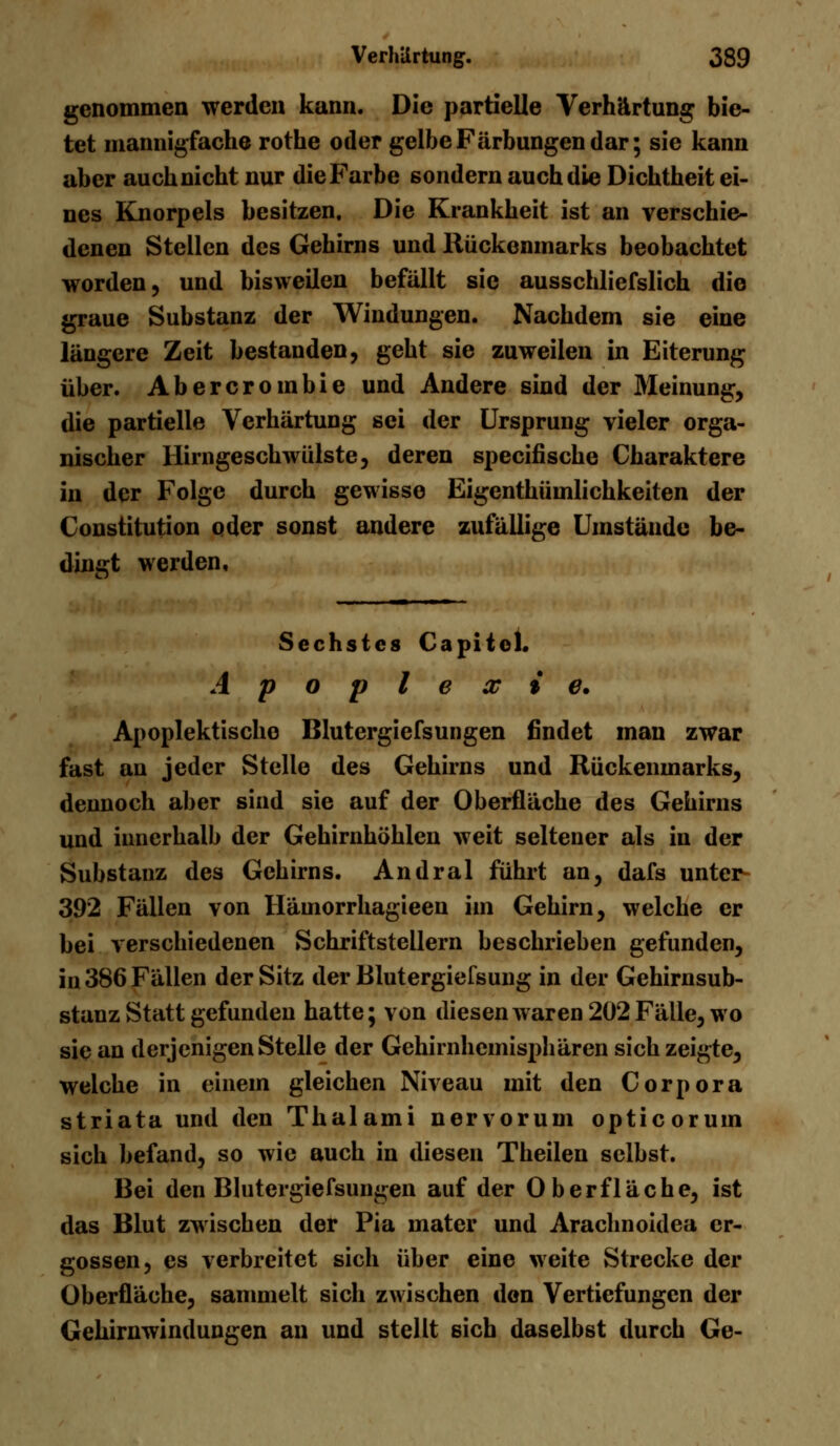 genommen werden kann. Die partielle Verhärtung bie- tet mannigfache rothe oder gelbe Färbungen dar; sie kann aber auchnicht nur die Farbe sondern auch die Dichtheit ei- nes Knorpels besitzen. Die Krankheit ist an verschie- denen Stellen des Gehirns und Rückenmarks beobachtet worden, und bisweilen befällt sie ausschliefslich die graue Substanz der Windungen. Nachdem sie eine längere Zeit bestanden, gebt sie zuweilen in Eiterung über. Abercrombie und Andere sind der Meinung, die partielle Verhärtung sei der Ursprung vieler orga- nischer llirngeschwülste, deren specifische Charaktere in der Folge durch gewisse Eigenthümlichkeiten der Constitution oder sonst andere zufällige Umstände be- dingt werden. Sechstes Capitel. Apoplexie. Apoplektischo Blutergiefsungen findet man zwar fast an jeder Stelle des Gehirns und Rückenmarks, dennoch aber sind sie auf der Oberfläche des Gehirns und innerhalb der Gehirnhöhlen weit seltener als in der Substanz des Gehirns. Andral führt an, dafs unter 392 Fällen von Hämorrhagieen im Gehirn, welche er bei verschiedenen Schriftstellern beschrieben gefunden, in 386 Fällen der Sitz der Blutergiefsung in der Gehirnsub- stanz Statt gefunden hatte; von diesen waren 202 Fälle, wo sie an derjenigen Stelle der Gehirnhemisphären sich zeigte, welche in einem gleichen Niveau mit den Corpora striata und den Thalami nervorum opticorum sich befand, so wie auch in diesen Theilen selbst. Bei den Blutergiefsungen auf der Oberfläche, ist das Blut zwischen der Pia mater und Arachnoidea er- gossen, es verbreitet sich über eine weite Strecke der Oberfläche, sammelt sich zwischen den Vertiefungen der Gehirnwindungen an und stellt sich daselbst durch Ge-