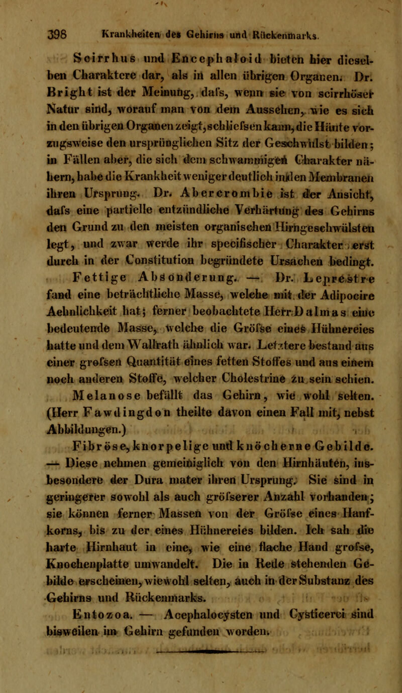 »\ 398 Krankheiten des Gehirns und Rückenmarks. Soirrhus und Enceph aloid bieten hier diesel- ben Charaktere dar, als in allen übrigen Organen. Dr. Bright ist der Meinung, dals, wenn sie von scirrhöser Natur sind, worauf man von dem Aussehen, wie es sich in den übrigen Organen zeigt, schlicfsen kann, die Häute vor- zugsweise den ursprünglichen Sitz der Gesichwulst bilden; in Fällen aber, die sich dem schwammigen Charakter nä- hern, habe die Krankheit weniger deutlich injden Membranen ihren Ursprung. Dr. Ab er crom hie ist der Ansicht, dafs eine partielle entzündliche Verhärtung des Gehirns den Grund zu den meisten organischen Hirngesehwülsten legt, und zwar werde ihr specifischer Charakter . erst durch in der Constitution begründete Ursachen bedingt. Fettige Absonderung. — Dr. Leprestre fand eine beträchtliche Masse, welche mit der Adipocire Aehnlichkeit hat; ferner beobachtete Herr Da Im as eine bedeutende Masse, welche die Gröfse eines Hühnereies hatte und dem Wallrath ähnlich war. Letztere bestand aus einer grofsen Quantität eines fetten Stoffes und aus einem noch anderen Stoffe, welcher Cholestrine zu sein schien. Melanose befällt das Gehirn, wie wohl selten. (Herr Fawdingdon theilte davon einen Fall mit, nebst Abbildungen.) Fibröse, knorpelige und knöcherne Gebilde. —•- Diese nehmen gemeiniglich von den Hirnhäuten, ins- besondere der Dura mater ihren Ursprung. Sie sind in geringerer sowohl als auch gröfserer Anzahl vorhanden; sie können ferner Massen von der Gröfse eines Hanf- korns, bis zu der eines Hühnereies bilden. Ich sah die harte Hirnhaut in eine, wie eine flache Hand gröfse, Knochenplatte umwandelt. Die in Rede stehenden Ge- bilde erscheinen, wiewohl selten, auch in der Substanz des Gehirns und Rückenmarks. Entozoa. — AcephaloCysten und Gysticerci sind bisweilen im Gehirn gefunden worden.
