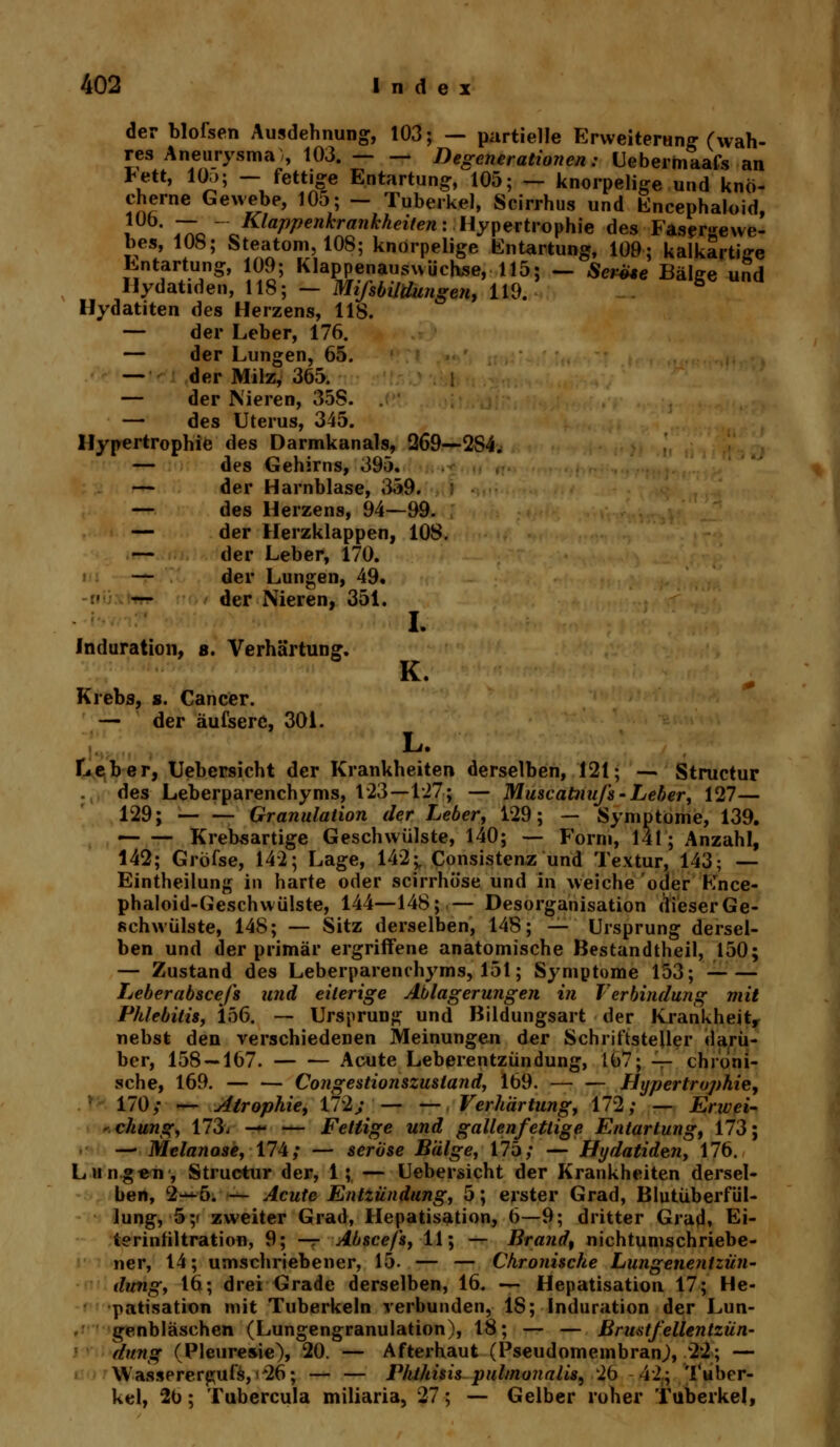 der blofsen Ausdehnung, 103; — partielle Erweiterung (wah- res Aneurysma), 103. Degenerationen: Ueberhiaafs an Jett, 105; — fettige Entartung, 105; — knorpelige und knö- cherne Gewebe, 105; - Tuberkel, Scirrhus und Encephaloid, i 4T0 ^-KlaVPenKranhheiten\ Hypertrophie des Fasergewe- bes, 108; Steatom, 108; knorpelige Entartung, 109; kalkartige Entartung, 109; Klappenausuüchse, 115; — SerUe Bälge und Ilydatiden, 118; - Mißbildungen, 119. 5 Hydatiten des Herzens, 118. — der Leber, 176. — der Lungen, 65. — der Milz, 365. — der Nieren, 35S. — des Uterus, 345. Hypertrophie des Darmkanals, Q69—-2S4. — des Gehirns, 395. — der Harnblase, 359. — des Herzens, 94—99. — der Herzklappen, 108. — der Leber, 170. — der Lungen, 49. — der Nieren, 351. o* I. K. Induration, 8. Verhärtun Krebs, s. Cancer. — der äufserc, 301. L. Leber, Uebersicht der Krankheiten derselben, 121; — Structur des Leberparenchyms, 123—127; — Muscatnnß-Leber, 127— 129; — — Granulation der Leber, 129; — Symptome, 139. Krebsartige Geschwülste, 140; — Form, 141; Anzahl, 142; Gröfse, 142; Lage, 142;, Consistenz und Textur, 143; — Eintheilung in harte oder scirrhöse und in weiche oder Ence- phaloid-Geschwülste, 144—148; — Desorganisation dieserGe- schwülste, 148; — Sitz derselben, 148; — Ursprung dersel- ben und der primär ergriffene anatomische Bestandteil, 150; — Zustand des Leberparenchyms, 151; Symptome 153; Leber absceß und eiterige Ablagerungen in Verbindung mit Phlebitis, 156. — Ursprung und Bildungsart der krankheitr nebst den verschiedenen Meinungen der Schriftsteller darü- ber, 158 — 167. Acute Leberentzündung, 167; — chroni- sche, 169. — — Congestionszustand, 169. Hypertrophie, 170; — Atrophie, 172y — — Verhärtung, 172; — Erwei- -chung, 173- <7ff — Fettige und gallenfettige Entartung, 173; — Melanose, 174; — seröse Bälge, 175; — Hydatiden, 176. Lungen, Structur der, 1; — Uebersicht der Krankheiten dersel- ben, 2—5. — Acute Entzündung, 5; erster Grad, Blutüberfül- lung, 5 ;< zweiter Grad, Hepatisation, 6—9; dritter Grad, Ei- terinfiltration, 9; — Abscefs, 11; — Brand, nichtumschriebe- ner, 14; umschriebener, 15. — — Chronische Lungenentzün- dung, 16; drei Grade derselben, 16. — Hepatisation 17; He- patisation mit Tuberkeln verbunden, 18; Induration der Lun- genbläschen (Lungengranulation), 18; — — Brustfellentzün- dung (Pleuresie), 20. — Afterhaut (Pseudomembran^, 22; — Wassererpufs, i*26; — — Phthisis pulmonalis, 26 42; Tuber- kel, 26; Tubercula miliaria, 27; — Gelber roher Tuberkel,