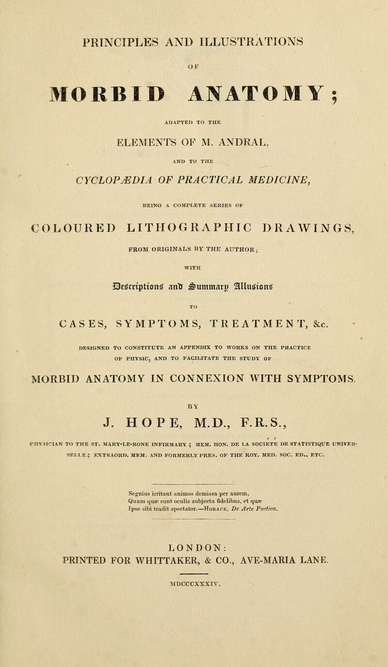 PRINCIPLES AND ILLUSTRATIONS OF MORBID ANATOMY • ADAPTED TO THE ELEMENTS OF M. ANDRAL, AND TO THE CYCLOPJEDIA OF PRACTICAL MEDICINE, BEING A COMPLETE SERIES OF COLOURED LITHOGRAPHIC DRAWINGS, FROM ORIGINALS BY THE AUTHOR; WITH JS?£5mpttoniJ ana ^ummaru ^lluiSicni^ TO CASES, SYMPTOMS, T R E A T M E N T, &c, DESIGNED TO CONSTITUTE AN APPENDIX TO WORKS ON THE PRACTICE OF PHYSIC, AND TO FACILITATE THE STUDY OF MORBID ANATOMY IN CONNEXION WITH SYMPTOMS. BY J. HOPE, M.D., F.R.S., PHYSICIAN TO THE ST. MARY-LE-BONE INFIRMARY ; MEM. HON. DE LA SOCIETE DE STATISTIQUE UNIVER- SELLE; EXTRAORD, mem. and formerly PRES. of the ROY. MED. SOC. ED., ETC. Segnius irritant animos demissa per aurem, Quam quae sunt oculis subjecta fidelibus, et quas Ipse sibi tradit spectator.—Hokace, De Arte Poetica. LONDON: PRINTED FOR WHITTAKER, & CO., AVE-MARIA LANE. MDCCCXXXIV.