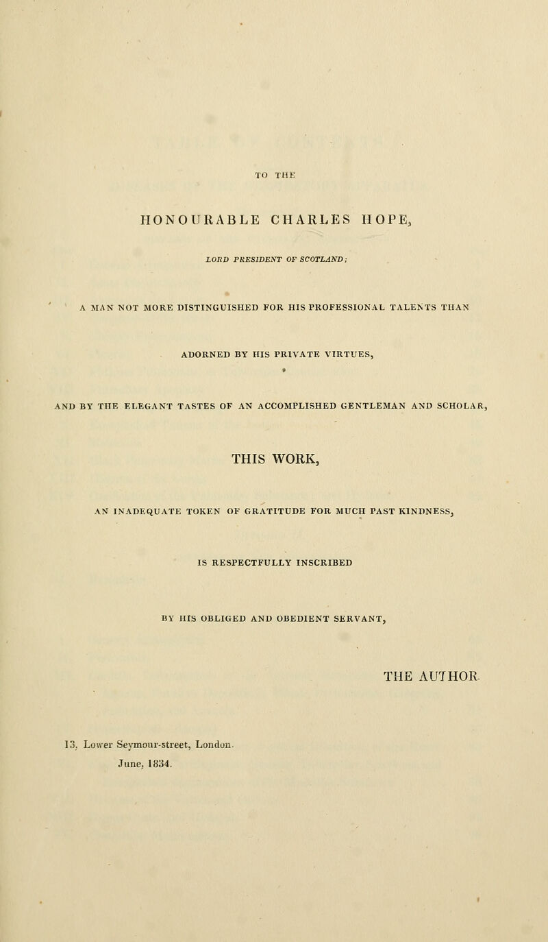 TO TliK HONOURABLE CHARLES HOPE, LORD PRESIDENT OF SCOTLAND; A MAN NOT MORE DISTINGUISHED FOR HIS PROFESSIONAL TALENTS THAN ADORNED BY HIS PRIVATE VIRTUES, AND BY THE ELEGANT TASTES OF AN ACCOMPLISHED GENTLEMAN AND SCHOLAR, THIS WORK, AN INADEQUATE TOKEN OF GRATITUDE FOR MUCH PAST KINDNESS, IS RESPECTFULLY INSCRIBED BY HIS OBLIGED AND OBEDIENT SERVANT, THE AUTHOR. 13; Lower Seymour-street, London. June; 1834.