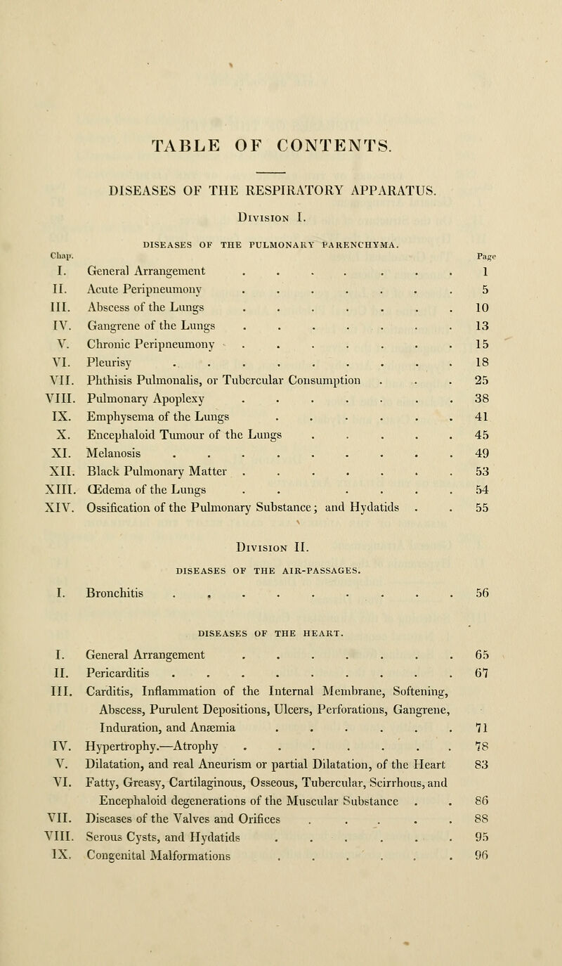 TABLE OF CONTENTS. DISEASES OF THE RESPIRATORY APPARATUS. Division I. DISEASES OF THE PULMONARY PARENCHYMA. Chai). Page I. General Arrangement .... ... 1 II. Acute Peripneumony .... 5 III. Abscess of the Limgs .... 10 IV. Gangrene of the Lungs .... 13 V. Chronic Peripneumony . 15 VI. Pleurisy . . 18 VII. Phthisis Pulmonalis, or Tubercular Consumption 25 VIII. Pulmonary Apoplexy .... 38 IX. Emphysema of the Lungs 41 X. Encephaloid Tumour of the Lungs 45 XI. Melanosis . 49 XII. Black Pulmonary Matter .... 53 XIII. XIV. CEdema of the Lungs Ossification of the Pulmonary Substance; and Hyda tids 54 55 Division II. DISEASES OF THE AIR-PASSAGES. Bronchitis 56 diseases of THE HEART. I. General Arrangement . . . . . . .65 II. Pericarditis . . . . . . . . .67 III. Carditis, Inflammation of the Internal Membrane, Softening, Abscess, Purulent Depositions, Ulcers, Perforations, Gangrene, Induration, and Anaemia . . . . . .71 IV. Hypertrophy.^—Atrophy . . . . . . .78 V. Dilatation, and real Aneurism or partial Dilatation, of the Heart 83 VI. Fatty, Greasy, Cartilaginous, Osseous, Tubercular, Scirrhous, and Encephaloid degenerations of the Muscular Substance . . 86 VII. Diseases of the Valves and Orifices . . . . . 88 VIII. Serous Cysts, and Hydatids . . . . , . 95 IX. Congenital Malformations . . . ' . . .96