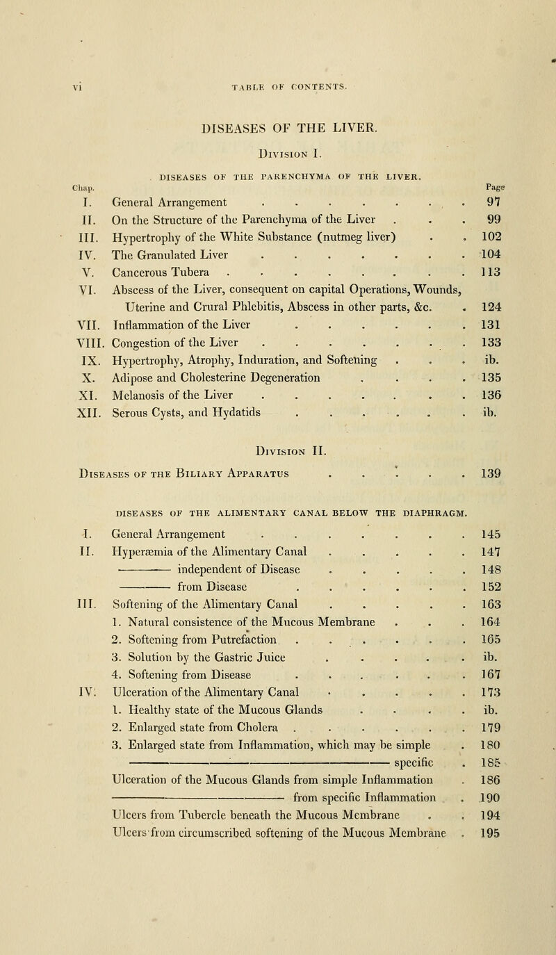 DISEASES OF THE LIVER. Division I. . DISEASES OF THE PARENCHYMA OF THE LIVER. Chap. I. General Arrangement II. On the Structure of the Parenchyma of the Liver III. Hypertrophy of the White Substance (nutmeg liver) IV. The Granulated Liver ...... V. Cancerous Tubera ...... VL Abscess of the Liver, consequent on capital Operations, Wounds, Uterine and Crural Phlebitis, Abscess in other parts, &c. VII. Inflammation of the Liver ..... VIII. Congestion of the Liver IX. Hypertrophy, Atrophy, Induration, and Softening X. Adipose and Cholesterine Degeneration XI. Melanosis of the Liver ..... XII. Serous Cysts, and Hydatids . . . . Page 97 99 102 •104 113 124 131 133 ib. 135 136 ib. Division II. Diseases of the Biliary Apparatus 139 diseases of the alimentary canal below the diaphragm. -I. General Arrangement .... II. Hypersemia of the Alimentary Canal ■ — independent of Disease from Disease III. Softening of the Alimentary Canal 1. Natural consistence of the Mucous Membrane 2. Softening from Putrefaction . . . 3. Solution by the Gastric Juice 4. Softening from Disease IVl Ulceration of the Alimentary Canal 1. Healthy state of the Mucous Glands 2. Enlarged state from Cholera 3. Enlarged state from Inflammation, which may be simple '■ specific Ulceration of the Mucous Glands from simple Inflammation from specific Inflammation Ulcers from Tubercle beneath the Mucous Membrane Ulcersfrom circumscribed softening of the Mucous Membrane 145 147 148 152 163 164 165 ib. 167 173 ib. 179 180 185 186 190 194 195