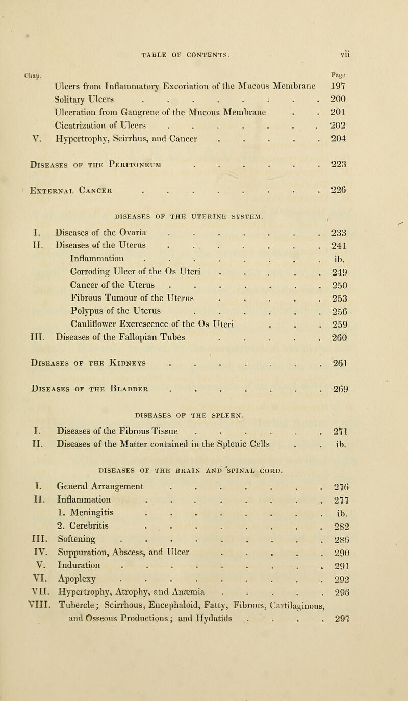 Cliap. Page Ulcers from Inflammatory Excoriation of tlie Mucous Membrane 197 Solitary Ulcers 200 Ulceration from Gangrene of the Mucous Membrane . . 201 Cicatrization of Ulcers ....... 202 V. Hypertrophy, Scirrhus, and Cancer ..... 204 Diseases of the Peritoneum External Cancer . 223 . 226 diseases of the uterine system. I. Diseases of the Ovaria .... II. Diseases ef the Uterus . . . Inflammation ..... Corroding Ulcer of the Os Uteri Cancer of the Uterus .... Fibrous Tumour of the Uterus Polypus of the Uterus Cauliflower Excrescence of the Os Uteri III. Diseases of the Fallopian Tubes Diseases of the Kidneys .... 233 241 ib. 249 250 253 2.56 259 260 261 Diseases of the Bladder 269 diseases of the spleen. I. Diseases of the Fibrous Tissue . . . . II. Diseases of the Matter contained in the Splenic Cells 271 ib. DISEASES OP THE BRAIN AND SPINAL CORD. I. General Arrangement II. Inflammation 1. Meningitis 2. Cerebritis III. Softening IV. Suppuration, Abscess, and Ulcer V. Induration .... VI, Apoplexy .... VII. Hypertrophy, Atrophy, and Aneemia VIII. Tubercle; Scirrhous, Encephaloid, Fatty, Fibrous, Cartilaginous, and Osseous Productions; and Hydatids . . . , 276 277 ib. 282 286 290 291 292 296 297