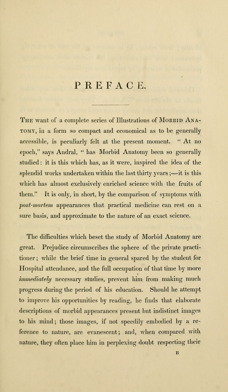 PREFACE, The want of a complete series of Illustrations of Morbid Ana- tomy, in a form so compact and economical as to be generally accessible, is peculiarly felt at the present moment.  At no epoch, says Andral,  has Morbid Anatomy been so generally studied: it is this which has, as it were, inspired the idea of the splendid works undertaken within the last thirty years ;^r-it is this which has almost exclusively enriched science with the fruits of them. It is only, in short, by the comparison of symptoms with post-mortem appearances that practical medicine can rest on a sure basis, and approximate to the nature of an exact science. The difficulties which beset the study of Morbid Anatomy are great. Prejudice circumscribes the sphere of the private practi- tioner ; while the brief time in general spared by the student for Hospital attendance, and the iuU occupation of that time by more immediately necessary studies, prevent him from making much progress during the period of his education. Should he attempt to improve his opportunities by reading, he finds that elaborate descriptions of morbid appearances present but indistinct images to his mind; those images, if not speedily embodied by a re- ference to nature, are evanescent; and, when compared with nature, they often place him in perplexing doubt respecting their B
