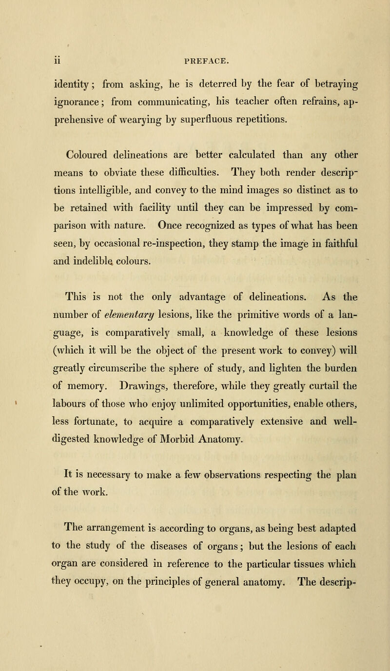 identity; from asking, he is deterred by the fear of betraying ignorance; from communicating, his teacher often refrains, ap- prehensive of wearying by superfluous repetitions. Coloured delineations are better calculated than any other means to obviate these difficulties. They both render descrip- tions intelligible, and convey to the mind images so distinct as to be retained with facility until they can be impressed by com- parison with nature. Once recognized as types of what has been seen, by occasional re-inspection, they stamp the image in faithful and indelibly colours. This is not the only advantage of delineations. As the number of elementary lesions, like the primitive words of a lan- guage, is comparatively small, a knowledge of these lesions (which it will be the object of the present work to convey) will greatly circumscribe the sphere of study, and lighten the burden of memory. Drawings, therefore, while they greatly curtail the labours of those who enjoy unlimited opportunities, enable others, less fortunate, to acquire a comparatively extensive and well- digested knowledge of Morbid Anatomy. It is necessary to make a few observations respecting the plan of the work. The arrangement is according to organs, as being best adapted to the study of the diseases of organs; but the lesions of each organ are considered in reference to the particular tissues which they occupy, on the principles of general anatomy. The descrip-