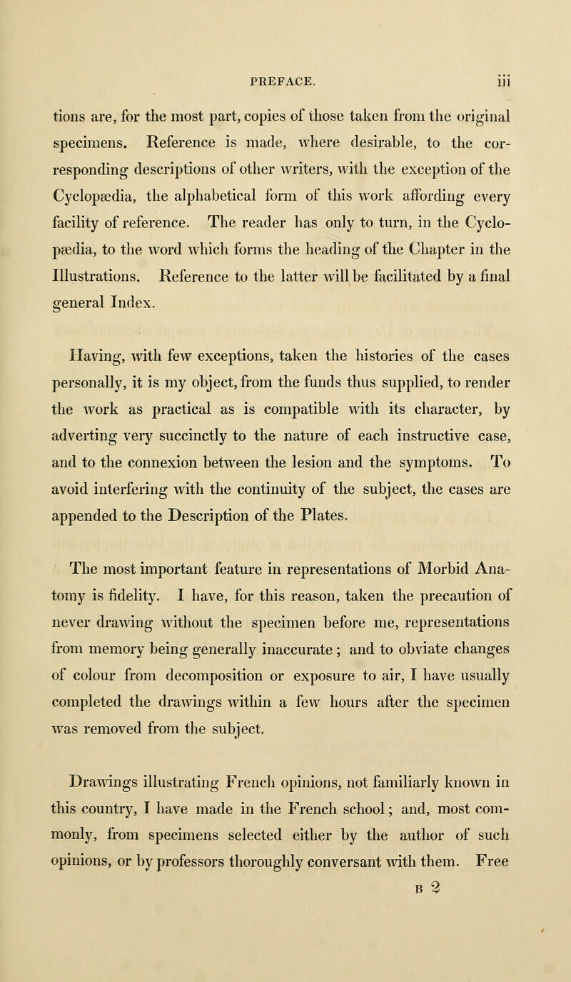 tions are, for the most part, copies of those taken from the original specimens. Reference is made, where desirable, to the cor- responding descriptions of other writers, with the exception of the Cyclopaedia, the alphabetical form of this work affording every facility of reference. The reader has only to turn, in the Cyclo- paedia, to the word wdiich forms the heading of the Chapter in the Illustrations. Reference to the latter will be facilitated by a final general Index. Having, with few exceptions, taken the histories of the cases personally, it is my object, from the funds thus supplied, to render the work as practical as is compatible with its character, by adverting very succinctly to the nature of each instructive case, and to the connexion between the lesion and the symptoms. To avoid interfering with the continuity of the subject, the cases are appended to the Desciiption of the Plates. The most important feature in representations of Morbid Ana- tomy is fidelity. I have, for this reason, taken the precaution of never drawing without the specimen before me, representations from memory being generally inaccurate; and to obviate changes of colour from decomposition or exposure to air, I have usually completed the drawings within a few hours after the specimen was removed from the subject. Drawings illustrating French opinions, not familiarly known in this country, I have made in the French school; and, most com- monly, from specimens selected either by the author of such opinions, or by professors thoroughly conversant ^vith them. Free B 2