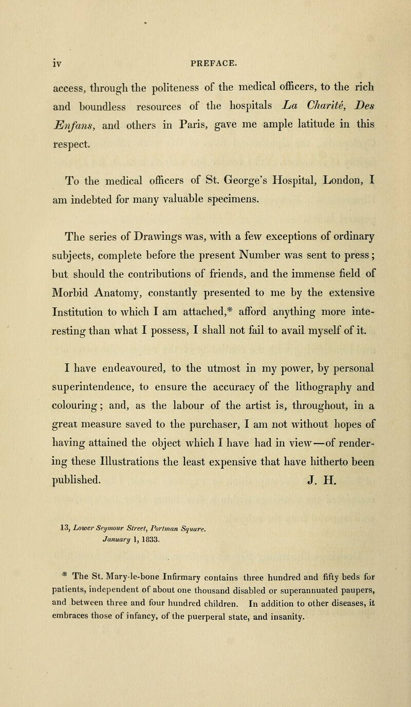access, through the politeness of the medical officers, to the rich and boundless resources of the hospitals La Charite, Des Enfans, and others in Paris, gave me ample latitude in this respect. To the medical officers of St. George's Hospital, London, I am indebted for many valuable specimens. The series of Drawings was, with a few exceptions of ordinary- subjects, complete before the present Number was sent to press; but should the contributions of friends, and the immense field of Morbid Anatomy, constantly presented to me by the extensive Institution to which I am attached,* affiDrd anything more inte- resting than what I possess, I shall not fail to avail myself of it. I have endeavoured, to the utmost in my power, by personal superintendence, to ensure the accuracy of the lithography and colouring; and, as the labour of the artist is, throughout, in a great measure saved to the purchaser, I am not without hopes of having attained the object which I have had in view—of render- ing these Illustrations the least expensive that have hitherto been published. J. H. 13, Lower Seymour Street, Portman Square. January 1, 1833. * The St. Mary-le-bone Infirmary contains three hundred and fifty beds for patients, independent of about one thousand disabled or superannuated paupers, and between three and four hundred children. In addition to other diseases, it embraces those of infancy, of the puerperal state, and insanity.