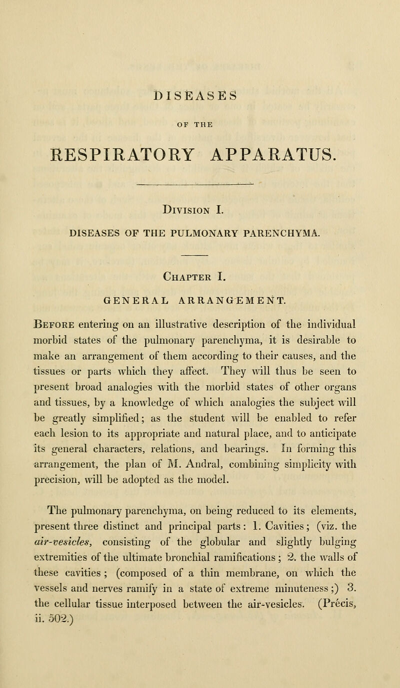 DISEASES OF THE RESPIRATORY APPARATUS Division I. DISEASES OF THE PULMONARY PARENCHYMA. Chapter I. GENERAL ARRANGEMENT. Before entering on an illustrative description of the individual morbid states of the pulmonary parenchyma, it is desirable to make an arrangement of them according to their causes, and the tissues or parts which they affect. They will thus be seen to present broad analogies with the morbid states of other organs and tissues, by a knowledge of which analogies the subject will be greatly simplified; as the student will be enabled to refer each lesion to its appropriate and natural place, and to anticipate its general characters, relations, and bearings. In forming this arrangement, the plan of M. Andral, combining simplicity with precision, will be adopted as the model. The pulmonary parenchyma, on being reduced to its elements, present three distinct and principal parts: 1. Cavities; (viz. the air-vesicles, consisting of the globular and slightly bulging extremities of the ultimate bronchial ramifications ; 2. the walls of these cavities ; (composed of a thin membrane, on which the vessels and nerves ramify in a state of extreme minuteness;) 3. the cellular tissue interposed between the air-vesicles. (Precis, ii. 502.)