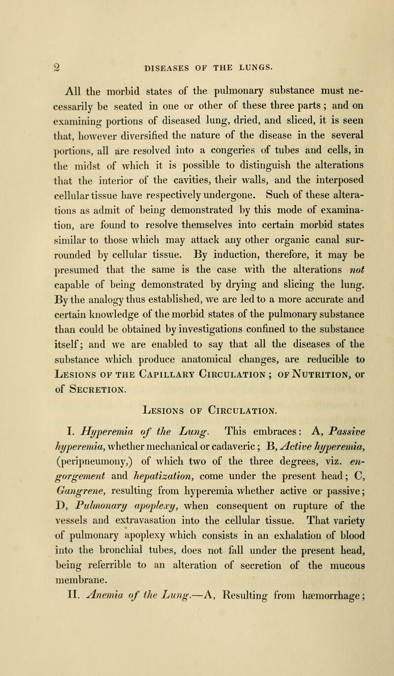 All the morbid states of the pulmonary substance must ne- cessarily be seated in one or other of these three parts; and on examining portions of diseased lung, dried, and sliced, it is seen that, however diversified the nature of the disease in the several portions, all are resolved into a congeries of tubes and cells, in the midst of which it is possible to distinguish the alterations that the interior of the cavities, their walls, and the interposed cellular tissue have respectively undergone. Such of these altera- tions as admit of being demonstrated by this mode of examina- tion, are found to resolve themselves into certain morbid states similar to those which may attack any other organic canal sur- rounded by cellular tissue. By induction, therefore, it may be presumed that the same is the case with the alterations not capable of being demonstrated by drying and slicing the lung. By the analogy thus established, we are led to a more accurate and certain knowledge of the morbid states of the pulmonary substance than could be obtained by investigations confined to the substance itself; and we are enabled to say that all the diseases of the substance which produce anatomical changes, are reducible to Lesions of the Capillary Circulation ; of Nutrition, or of Secretion. Lesions of Circulation. I. Hyperemia of the Lung. This embraces: A, Passive hyperemia, whether mechanical or cadaveric; B, Active hyperemia, (peripneumony,) of which two of the three degrees, viz. en- gorgement and hepatization, come under the present head; C, Gangrene, resulting from hyperemia whether active or passive; D, Pulmonary apoplexy, when consequent on rupture of the vessels and extravasation into the cellular tissue. That variety of pulmonary apoplexy which consists in an exhalation of blood into the bronchial tubes, does not fall under the present head, being referrible to an alteration of secretion of the mucous membrane. II. Anemia of the Lung,—A, Resulting from haemorrhage;