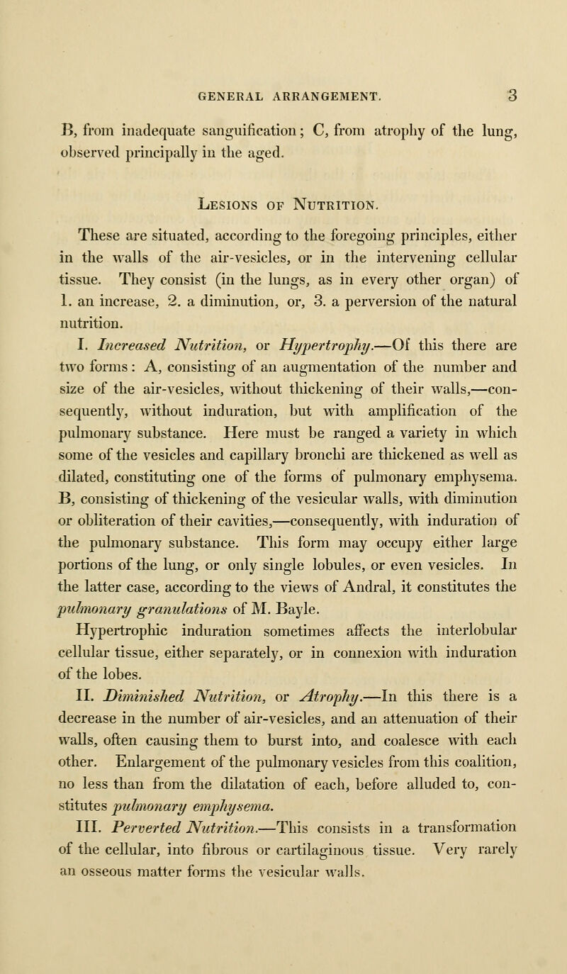 B, from inadequate sangiiilication; C, from atrophy of the lung, observed principally in the aged. Lesions of Nutrition, These are situated, according to the foregoing principles, either in the walls of the air-vesicles, or in the intervening cellular tissue. They consist (in the lungs, as in every other organ) of 1. an increase, 2. a diminution, or, 3. a perversion of the natural nutrition. I. Increased Nutrition, or Hypertrophy.—Of this there are two forms : A, consisting of an augmentation of the number and size of the air-vesicles, without thickening of their walls,—con- sequently, without induration, but with amplification of the pulmonary substance. Here must be ranged a variety in which some of the vesicles and capillary bronclii are thickened as well as dilated, constituting one of the forms of pulmonary emphysema. B, consisting of thickening of the vesicular walls, with diminution or obliteration of their cavities,—consequently, with induration of the pulmonary substance. This form may occupy either large portions of the lung, or only single lobules, or even vesicles. In the latter case, according to the views of Andral, it constitutes the pulmonary granulations of M. Bayle. Hypertrophic induration sometimes affects the interlobular cellular tissue, either separately, or in connexion with induration of the lobes. II. Diminished Nutrition, or Atrophy.—In this there is a decrease in the number of air-vesicles, and an attenuation of their walls, often causing them to burst into, and coalesce with each other. Enlargement of the pulmonary vesicles from this coalition, no less than from the dilatation of each, before alluded to, con- stitutes pulmonary emphysema. HI. Perverted Nutrition.—This consists in a transformation of the cellular, into fibrous or cartilaginous tissue. Very rarely an osseous matter forms the vesicular walls.