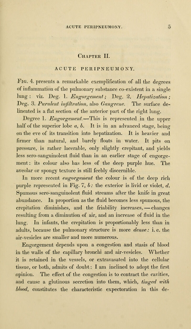 Chapter II. ACUTE PERIPNEUMONY. Fig. 4. presents a remarkable exemplification of all tlie degrees of inflammation of tlie pulmonary substance co-existent in a single lung : viz. Deg. 1. Engorgement; Deg. 2. Hepatization; Deg. 3. Purulent hifiltration, also Gangrene. The surface de^ lineated is a flat section of the anterior part of the right lung. Degree 1. Engorgement.—This is represented in the upper half of the superior lobe a, b. It is in an advanced stage, being on the eve of its transition into hepatization. It is heavier and firmer than natural, and barely floats in water. It pits on pressure, is rather lacerable, only slightly crepitant, and yields less sero-sanguinolent fluid than in an earlier stage of engorge- ment : its colour also has less of the deep purple hue. The aveolar or spongy texture is still feebly discernible. In more recent engorgement the colour is of the deep rich purple represented in Fig. 7, h: the exterior is livid or violet, d. Spumous sero-sanguinolent fluid streams after the knife in great abundance. In proportion as the fluid becomes less spumous, the crepitation diminishes, and the friability increases, — changes resulting from a diminution of air, and an increase of fluid in the lung. In infants, the crepitation is proportionably less than in adults, because the pulmonary structure is more dense: i. e. the air-vesicles are smaller and more numerous. Engorgement depends upon a congestion and stasis of blood in the walls of the capillary bronchi and air-vesicles. Whethei* it is retained in the vessels, or extravasated into the cellular tissue, or both, admits of doubt: I am inclined to adopt the first opinion. The effect of the congestion is to contract the cavities, and cause a glutinous secretion into them, which, tinged with blood, constitutes the characteristic expectoration in this de-