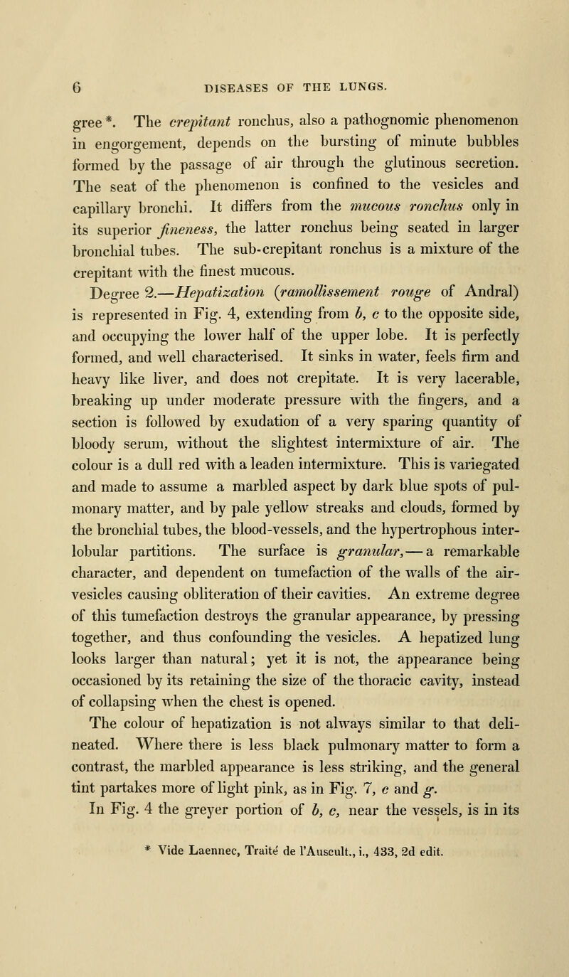 gree *. The crepitant ronclms, also a pathognomic phenomenon in engorgement, depends on the bursting of minute bubbles formed by the passage of air through the glutinous secretion. The seat of the phenomenon is confined to the vesicles and capillary bronchi. It differs from the mucous ronchus only in its superior fineness, the latter ronchus being seated in larger bronchial tubes. The sub-crepitant ronchus is a mixture of the crepitant with the finest mucous. Degree 2.—Hepatization {ramollissement rouge of Andral) is represented in Fig. 4, extending from b, c to the opposite side, and occupying the lower half of the upper lobe. It is perfectly formed, and well characterised. It sinks in water, feels firm and heavy like liver, and does not crepitate. It is very lacerable, breaking up under moderate pressure with the fingers, and a section is followed by exudation of a very sparing quantity of bloody serum, without the slightest intermixture of air. The colour is a dull red with a leaden intermixture. This is variegated and made to assume a marbled aspect by dark blue spots of pul- monary matter, and by pale yellow streaks and clouds, formed by the bronchial tubes, the blood-vessels, and the hypertrophous inter- lobular partitions. The surface is granular, — a remarkable character, and dependent on tumefaction of the walls of the air- vesicles causing obliteration of their cavities. An extreme degree of this tumefaction destroys the granular appearance, by pressing together, and thus confounding the vesicles. A hepatized lung looks larger than natural; yet it is not, the appearance being occasioned by its retaining the size of the thoracic cavity, instead of collapsing when the chest is opened. The colour of hepatization is not always similar to that deli- neated. Where there is less black pulmonary matter to form a contrast, the marbled appearance is less striking, and the general tint partakes more of light pink, as in Fig. 7, c and g. In Fig. 4 the greyer portion of b, c, near the vessels, is in its * Vide Laennec, Traite de I'Auscult., i., 433, 2d edit.