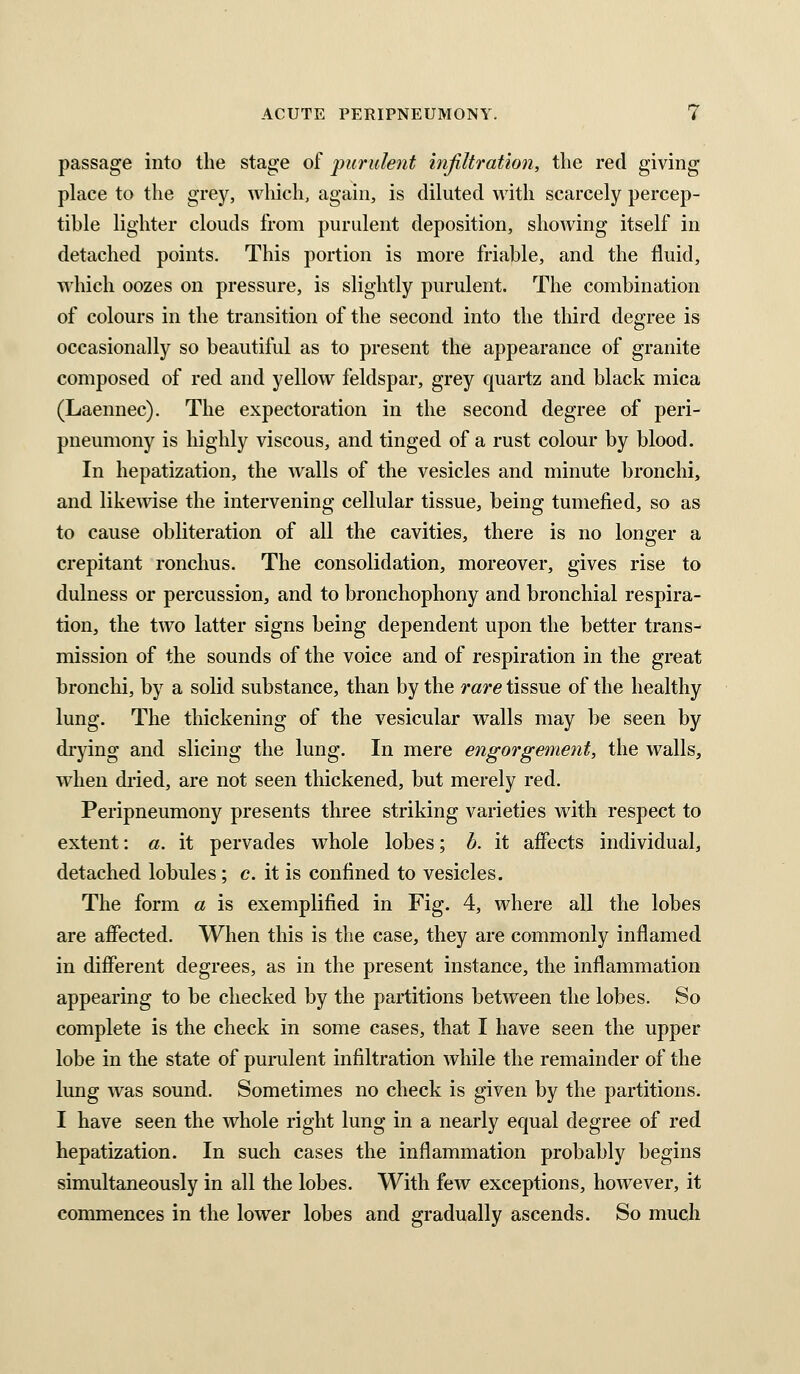 passage into the stage of purulent infiltration, the red giving place to the grey, wliich, again, is dikited with scarcely percep- tible lighter clouds from purulent deposition, shoAving itself in detached points. This portion is more friable, and the fluid, AA'hich oozes on pressure, is slightly purulent. The combination of colours in the transition of the second into the third degree is occasionally so beautiful as to present the appearance of granite composed of red and yellow feldspar, grey quartz and black mica (Laennec). The expectoration in the second degree of peri- pneumony is highly viscous, and tinged of a rust colour by blood. In hepatization, the walls of the vesicles and minute bronchi, and likemse the intervening cellular tissue, being tumefied, so as to cause obliteration of all the cavities, there is no longer a crepitant ronchus. The consolidation, moreover, gives rise to dulness or percussion, and to bronchophony and bronchial respira- tion, the two latter signs being dependent upon the better trans- mission of the sounds of the voice and of respiration in the great bronchi, by a solid substance, than by the rare tissue of the healthy lung. The thickening of the vesicular walls may be seen by drying and slicing the lung. In mere engorgement, the walls, when dried, are not seen thickened, but merely red. Peripneumony presents three striking varieties with respect to extent: a. it pervades whole lobes; h. it affects individual, detached lobules; c. it is confined to vesicles. The form a is exemplified in Fig. 4, where all the lobes are affected. When this is the case, they are commonly inflamed in different degrees, as in the present instance, the inflammation appearing to be checked by the partitions between the lobes. So complete is the check in some cases, that I have seen the upper lobe in the state of purulent infiltration while the remainder of the lung was sound. Sometimes no check is given by the partitions. I have seen the whole right lung in a nearly equal degree of red hepatization. In such cases the inflammation probably begins simultaneously in all the lobes. With few exceptions, however, it commences in the lower lobes and gradually ascends. So much