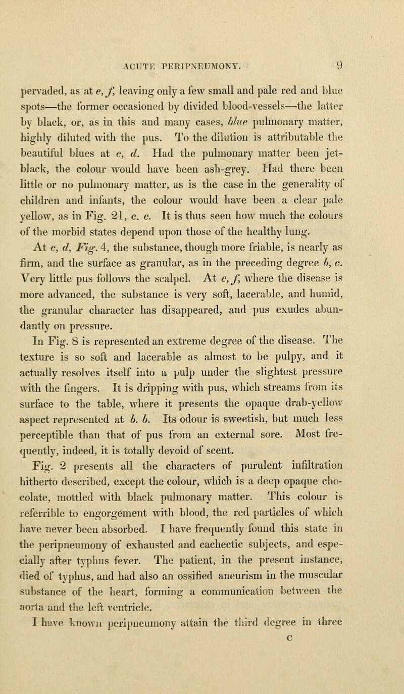 pervaded, as at e, f, leaving only a few small and pale red and blue spots—the former occasioned by divided blood-vessels—the latter by black, or, as in this and many cases, blue pulmonary matter, highly diluted with the pus. To the dilution is attributable the beautitul blues at c, d. Had the pulmonary matter been jet- black, the colour would have been ash-grey. Had there been little or no pulmonary matter, as is the case in the generality of children and infants, the colour would have been a clear pale yellow, as in Fig, 21, e. c. It is thus seen how much the colours of the morbid states depend upon those of the healthy lung. At c, d. Fig. 4, the substance, though more friable, is nearly as fiiTn, and the surface as granular, as in the preceding degree b, c. Very little pus follows the scalpel. At e, f, where the disease is more advanced, the substance is very soft, lacerable, and humid, the granular character has disappeared, and pus exudes abun- dantly on pressure. In Fig. 8 is represented an extreme degree of the disease. The texture is so soft and lacerable as almost to be pulpy, and it actually resolves itself into a pulp under the slightest pressure with the fingers. It is dripping with pus, which streams from its surface to the table, where it presents the opaque drab-yellow aspect represented at b. b. Its odour is sweetish, but much less perceptible than that of pus from an external sore. Most fre- quently, indeed, it is totally devoid of scent. Fig. 2 presents all the characters of purulent infiltration hitherto described, except the colour, which is a deep opaque cho- colate, mottled with black pulmonary matter. This colour is referrible to engorgement with blood, the red particles of which have never been absorbed. I have frequently found this state in the peripneumony of exhausted and cachectic subjects, and espe- cially after typhus fever. The patient, in the present instance, died of typhus, and had also an ossified aneurism in the muscular substance of the heart, forming a communication between the aorta and the left ventricle. I have known peripneumony attain the third degree in three c