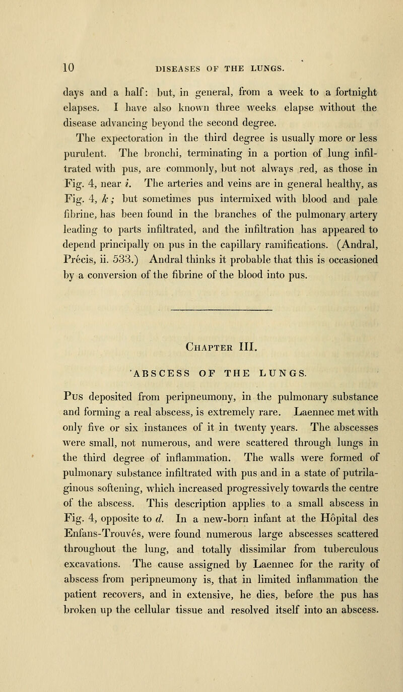 days and a half: but, in general, from a week to a fortnight elapses. I have also known three weeks elapse without the disease advancing beyond the second degree. The expectoration in the third degree is usually more or less purulent. The bronchi, terminating in a portion of lung infil- trated with pus, are commonly, but not always red, as those in Fig. 4, near i. The arteries and veins are in general healthy, as Fig. 4, k; but sometimes pus intermixed with blood and pale fibrine, has been found in the branches of the pulmonary artery leading to parts infiltrated, and the infiltration has appeared to depend principally on pus in the capillary ramifications. (Andral, Precis, ii. 533.) Andral thinks it probable that this is occasioned by a conversion of the fibrine of the blood into pus. Chapter III. ABSCESS OF THE LUNGS. Pus deposited from peripneumony, in the pulmonary substance and forming a real abscess, is extremely rare. Laennec met with only five or six instances of it in twenty years. The abscesses were small, not numerous, and were scattered through lungs in the third degree of inflammation. The walls were formed of pulmonary substance infiltrated with pus and in a state of putrila- ginous softening, which increased progressively towards the centre of the abscess. This description applies to a small abscess in Fig. 4, opposite to d. In a new-born infant at the Hopital des Enfans-Trouves, were found numerous large abscesses scattered throughout the lung, and totally dissimilar from tuberculous excavations. The cause assigned by Laennec for the rarity of abscess from peripneumony is, that in limited inflammation the patient recovers, and in extensive, he dies, before the pus has broken up the cellular tissue and resolved itself into an abscess.