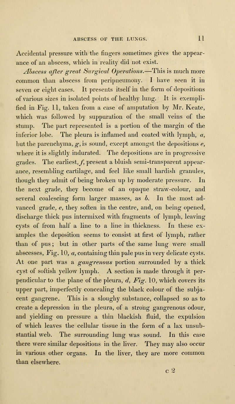 Accidental pressure with the fingers sometimes gives the appear- ance of an abscess, which in reality did not exist. Abscess after great Surgical Operations.—This is much more common than abscess from peripneumony. I have seen it in seven or eight cases. It presents itself in the form of depositions of various sizes in isolated points of healthy lung. It is exempli- fied in Fig. 11, taken from a case of amputation by Mr. Keate, which was followed by suppuration of the small veins of the stump. The part represented is a portion of the margin of the inferior lobe. The pleura is inflamed and coated with lymph, a, but the parenchyma, g, is sound, except amongst the depositions e, where it is slightly indurated. The depositions are in progressive grades. The earliest,y, present a bluish semi-transparent appear- ance, resembling cartilage, and feel like small hardish granules, though they admit of being broken up by moderate pressure. In the next grade, they become of an opaque straw-colour, and several coalescing form larger masses, as b. In the most ad- vanced grade, e, they soften in the centre, and, on being opened, discharge thick pus intermixed with fragments of lymph, leaving cysts of from half a line to a line in thickness. In these ex- amples the deposition seems to consist at first of lymph, rather than of pus; but in other parts of the same lung were small abscesses. Fig. 10, a, containing thin pale pus in very delicate cysts. At one part was a gangrenous portion surrounded by a thick cyst of softish yellow lymph. A section is made through it per- pendicular to the plane of the pleura, d, Fig. 10, which covers its upper part, imperfectly concealing the black colour of the subja- cent gangrene. This is a sloughy substance, collapsed so as to create a depression in the pleura, of a strong gangrenous odour, and yielding on pressure a thin blackish fluid, the expulsion of which leaves the cellular tissue in the form of a lax unsub- stantial web. The surrounding lung was sound. In this case there were similar depositions in the liver. They may also occur in various other organs. In the liver, they are more common than elsewhere. c 2