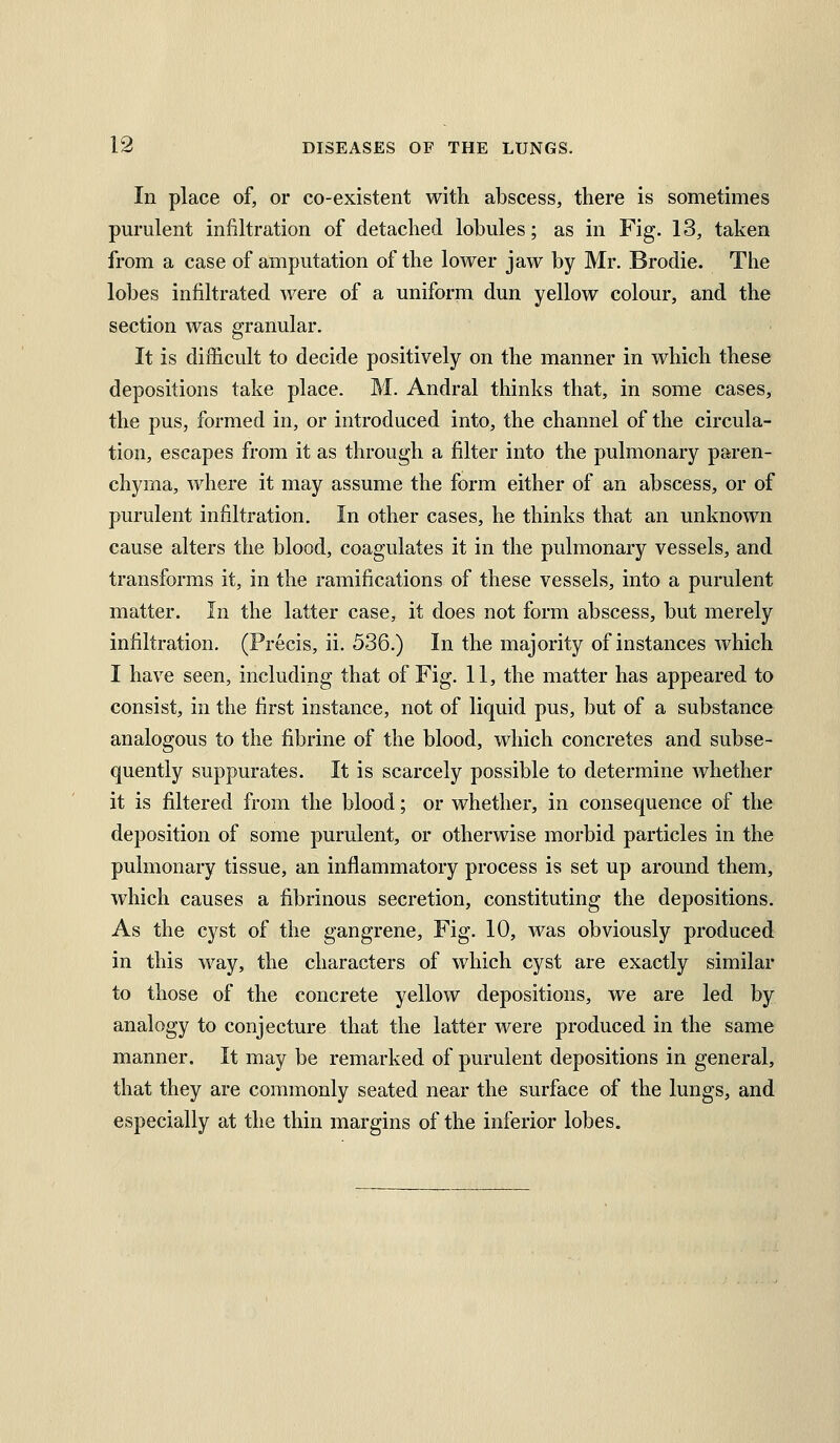 In place of, or co-existent with abscess, there is sometimes purulent infiltration of detached lobules; as in Fig. 13, taken from a case of amputation of the lower jaw by Mr. Brodie. The lobes infiltrated were of a uniform dun yellow colour, and the section was granular. It is difficult to decide positively on the manner in which these depositions take place. M. Andral thinks that, in some cases, the pus, formed in, or introduced into, the channel of the circula- tion, escapes from it as through a filter into the pulmonary paren- chyma, where it may assume the form either of an abscess, or of purulent infiltration. In other cases, he thinks that an unknown cause alters the blood, coagulates it in the pulmonary vessels, and transforms it, in the ramifications of these vessels, into a purulent matter. In the latter case, it does not form abscess, but merely infiltration. (Precis, ii. 536.) In the majority of instances which I have seen, including that of Fig. 11, the matter has appeared to consist, in the first instance, not of liquid pus, but of a substance analogous to the fibrine of the blood, which concretes and subse- quently suppurates. It is scarcely possible to determine whether it is filtered from the blood; or whether, in consequence of the deposition of some purulent, or otherwise morbid particles in the pulmonary tissue, an inflammatory process is set up around them, which causes a fibrinous secretion, constituting the depositions. As the cyst of the gangrene, Fig. 10, was obviously produced in this way, the characters of which cyst are exactly similar to those of the concrete yellow depositions, we are led by analogy to conjecture that the latter were produced in the same manner. It may be remarked of purulent depositions in general, that they are commonly seated near the surface of the lungs, and especially at the thin margins of the inferior lobes.