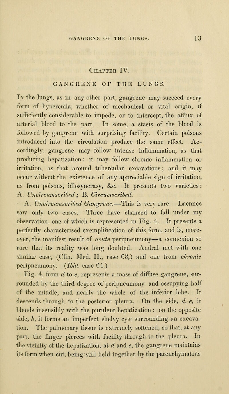 Chapter IV. GANGRENE OF THE LUNGS. In the lungs, as in any other part, gangrene may succeed every form of hyperemia, whether of mechanical or vital origin, if sufficiently considerable to impede, or to intercept, the aHiux of arterial blood to the part. In some, a stasis of the blood is followed by gangrene with surprising facility. Certain poisons introduced into the circulation produce the same eifect. Ac- cordingly, gangrene may follow intense inflammation, as that producing hepatization: it may follow chronic inflammation or irritation, as that around tubercular excavations; and it may occur without the existence of any appreciable sign of irritation, as from poisons, idiosyncrasy, &c. It presents two varieties: A. Uncircumscrihed; B. Circumscribed. ■ A. Uncircumscrihed Gangrene.—This is very rare. Laennec saw only two cases. Three have chanced to fall under my observation, one of which is represented in Fig. 4. It presents a perfectly characterised exemplification of this form, and is, more- over, the manifest result of acute peripneumony—a connexion so rare that its reality was long doubted, Andral met with one similar case, (Clin. Med. II., case 63,) and one from chronic peripneumony. {Ibid, case 64.) Fig. 4, from d to e, represents a mass of diffuse gangrene, sur- rounded by the third degree of peripneumony and occupying half of the middle, and nearly the whole of the inferior lobe. It descends through to the posterior pleura. On the side, d, e, it blends insensibly with the purulent hepatization : on the opposite side, Ji, it forms an imperfect shelvy cyst surrounding an excava- tion. The pulmonary tissue is extremely softened, so that, at any part, the finger pierces with facility through to the pleura. In the vicinity of the hepatization, at d and e, the gangrene maintains its foi-m when cut, being still held together by the parenchymatous