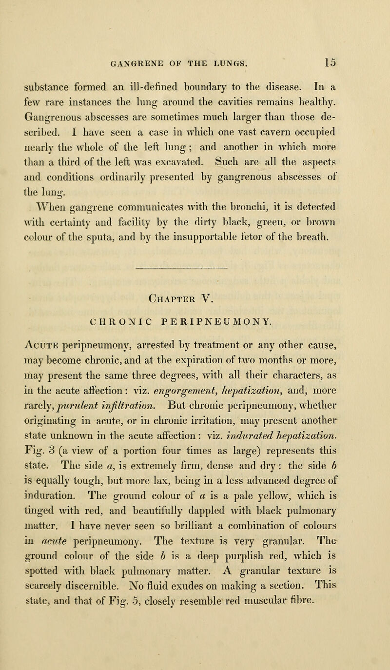 substance formed an ill-defined boundary to the disease. In a few rare instances the lung around the cavities remains healthy. Gangrenous abscesses are sometimes much larger than those de- scribed, I have seen a case in which one vast cavern occupied nearly the ^vhole of the left lung; and another in which more than a third of the left was excavated. Such are all the aspects and conditions ordinarily presented by gangrenous abscesses of the lung. When gangrene communicates with the bronchi, it is detected with certainty and facility by the dirty black, green, or brown colour of the sputa, and by the insupportable fetor of the breath. Chapter V. CHRONIC PERIPNEUMONY. Acute peripneumony, arrested by treatment or any other cause, may become chronic, and at the expiration of two months or more, may present the same three degrees, with all their characters, as in the acute affection: viz. engorgement, hepatization, and, more rarely, purulent injiltration. But chronic peripneumony, whether originating in acute, or in chronic irritation, may present another state unknown in the acute affection : viz. indurated hepatization. Fig. 3 (a view of a portion four times as large) represents this state. The side a, is extremely firm, dense and dry : the side b is equally tough, but more lax, being in a less advanced degree of induration. The ground colour of a is a pale yellow, which is tinged with red, and beautifully dappled with black pulmonary matter. I have never seen so brilliant a combination of colours in acute peripneumony. The texture is very granular. The ground colour of the side 6 is a deep purplish red, which is spotted with black pulmonary matter. A granular texture is scarcely discernible. No fluid exudes on making a section. This state, and that of Fig. 5, closely resemble red muscular fibre.